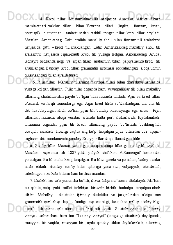             4.   Kreol   tillar.   Mustamlakachilik   natijasida   Amerika,   Afrika,   Sharq
mamlakatlari   xalqlari   tillari     bilan   Yevropa     tillari     (ingliz,     fransuz,     ispan,
portugal)     elementlari     aralashuvidan   tashkil   topgan   tillar   kreol   tillar   deyiladi.
Masalan,   Amerikadagi   Gaiti   orolida   mahalliy   aholi   bilan   fransuz   tili   aralashuvi
natijasida  gatti  – kreol  tili shakllangan.  Lotin  Amerikasidagi mahalliy  aholi  tili
aralashuvi   natijasida   ispan-nautl   kreol   tili   yuzaga   kelgan.   Amerikadagi   Aruba,
Bonayre orollarida negr   va   ispan tillari   aralashuvi bilan   papiyamento kreol   tili
shakllangan. Bunday  kreol tillari grammatik sistemasi soddalashgani, aloqa uchun
qulaylashgani bilan ajralib turadi. 
          5.   Pijin   tillari.   Mahalliy   tillarning   Yevropa   tillari   bilan   chatishuvi   natijasida
yuzaga kelgan tillardir.   Pijin tillar deganda ham   yevropaliklar tili bilan mahalliy
tillarning  chatishuvidan  paydo  bo lgan  tillar   nazarda tutiladi.  Pijin  va kreol   tillariʻ
o xshash   va   farqli   tomonlarga   ega.   Agar   kreol   tilida   so zlashadigan,   uni   ona   tili	
ʻ ʻ
deb   hisoblaydigan   aholi   bo lsa,   pijin   tili   bunday   xususiyatga   ega   emas.     Pijin	
ʻ
tillaridan  ikkinchi  aloqa  vositasi  sifatida  katta  port  shaharlarida  foydalaniladi.
Umuman    olganda,    pijin    tili     kreol    tillarining    paydo     bo lishida     boshlang ich	
ʻ ʻ
bosqich   sanaladi. Hozirgi vaqtda eng ko p   tarqalgan pijin   tillaridan biri   «pijin-	
ʻ
inglish»  deb nomlanuvchi janubiy Xitoy portlarida qo llanadigan tildir.	
ʻ
     6.  Sun iy  tillar. Maxsus  yaratilgan  xalqaro aloqa  tillariga  sun iy til  deyiladi.	
ʼ ʼ
Masalan,   esperanto   tili   1887-yilda   polyak   shifokori   A.Zamengof   tomonidan
yaratilgan. Bu til ancha keng tarqalgan. Bu tilda gazeta va jurnallar, badiiy asarlar
nashr   etiladi.   Bunday   sun iy   tillar   qatoriga   yana   ido,   volyapyuk,   oksidental,	
ʼ
interlingva, neo kabi tillarni ham kiritish mumkin. 
     7. Dialekt. Bu so z yunoncha bo lib, sheva, lahja ma nosini ifodalaydi. Ma lum	
ʻ ʻ ʼ ʼ
bir  qabila, xalq   yoki    millat  tarkibiga   kiruvchi kichik   hududga   tarqalgan aholi
tilidir.   Mahalliy     dialektlar   ijtimoiy   dialektlar   va   jargonlardan   o ziga   xos	
ʻ
grammatik   qurilishga,   lug at   fondiga   ega   ekanligi,   kelajakda   milliy   adabiy   tilga	
ʻ
asos   bo lib   xizmat   qila   olishi   bilan   farqlanib   turadi.     Sotsiolingvistikada     lisoniy	
ʻ
vaziyat  tushunchasi  ham  bor. “Lisoniy  vaziyat” (language situation)  deyilganda,
muayyan  bir  vaqtda,  muayyan  bir  joyda  qanday  tildan  foydalaniladi, tillarning
20 