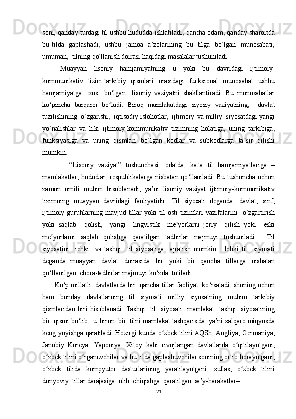 soni, qanday turdagi til ushbu hududda ishlatiladi, qancha odam, qanday sharoitda
bu tilda   gaplashadi,   ushbu   jamoa   a zolarining   bu   tilga   bo lgan   munosabati,ʼ ʻ
umuman,  tilning qo llanish doirasi haqidagi masalalar tushuniladi. 	
ʻ
          Muayyan     lisoniy     hamjamiyatning     u     yoki     bu     davridagi     ijtimoiy-
kommunikativ   tizim  tarkibiy   qismlari    orasidagi    funksional    munosabat    ushbu
hamjamiyatga     xos     bo lgan     lisoniy   vaziyatni   shakllantiradi.   Bu   munosabatlar	
ʻ
ko pincha   barqaror   bo ladi.   Biroq   mamlakatdagi   siyosiy   vaziyatning,     davlat	
ʻ ʻ
tuzilishining  o zgarishi,  iqtisodiy islohotlar,  ijtimoiy  va milliy  siyosatdagi yangi	
ʻ
yo nalishlar   va   h.k.   ijtimoiy-kommunikativ   tizimning   holatiga,   uning   tarkibiga,	
ʻ
funksiyasiga   va   uning   qismlari   bo lgan   kodlar   va   subkodlarga   ta sir   qilishi	
ʻ ʼ
mumkin.  
            “Lisoniy   vaziyat”   tushunchasi,   odatda,   katta   til   hamjamiyatlariga   –
mamlakatlar, hududlar, respublikalarga nisbatan qo llaniladi. Bu tushuncha uchun	
ʻ
zamon   omili   muhim   hisoblanadi,   ya ni   lisoniy   vaziyat   ijtimoiy-kommunikativ	
ʼ
tizimning   muayyan   davridagi   faoliyatidir.   Til   siyosati   deganda,   davlat,   sinf,
ijtimoiy  guruhlarning  mavjud  tillar   yoki   til   osti   tizimlari  vazifalarini     o zgartirish	
ʻ
yoki   saqlab     qolish,     yangi     lingvistik     me yorlarni   joriy     qilish   yoki     eski	
ʼ
me yorlarni   saqlab   qolishga   qaratilgan   tadbirlar   majmuyi   tushuniladi.     Til	
ʼ
siyosatini     ichki     va   tashqi     til   siyosatiga     ajratish   mumkin.     Ichki   til     siyosati
deganda,   muayyan     davlat     doirasida     bir     yoki     bir     qancha     tillarga     nisbatan
qo llanilgan  chora-tadbirlar majmuyi ko zda  tutiladi.
ʻ ʻ
       Ko p millatli  davlatlarda bir  qancha tillar faoliyat  ko rsatadi, shuning uchun	
ʻ ʻ
ham   bunday   davlatlarning   til   siyosati   milliy   siyosatning   muhim   tarkibiy
qismlaridan  biri  hisoblanadi.   Tashqi     til     siyosati     mamlakat     tashqi    siyosatining
bir  qismi bo lib,  u  biron  bir  tilni mamlakat tashqarisida, ya ni xalqaro miqyosda	
ʻ ʼ
keng yoyishga qaratiladi. Hozirgi kunda o zbek tilini AQSh, Angliya, Germaniya,	
ʻ
Janubiy   Koreya,   Yaponiya,   Xitoy   kabi   rivojlangan   davlatlarda   o qitilayotgani,	
ʻ
o zbek tilini o rganuvchilar va bu tilda gaplashuvchilar sonining ortib borayotgani,	
ʻ ʻ
o zbek     tilida     kompyuter     dasturlarining     yaratilayotgani,     xullas,     o zbek     tilini
ʻ ʻ
dunyoviy  tillar darajasiga  olib  chiqishga  qaratilgan  sa y-harakatlar–	
ʼ
21 