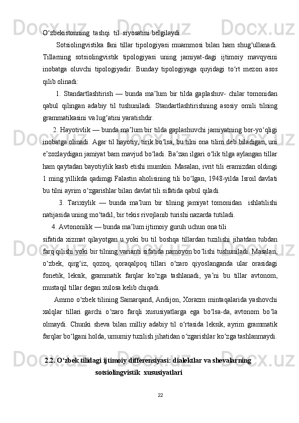 O zbekistonning  tashqi  til  siyosatini belgilaydi.ʻ  
          Sotsiolingvistika   fani   tillar   tipologiyasi   muammosi   bilan   ham   shug ullanadi.	
ʻ
Tillarning   sotsiolingvistik   tipologiyasi   uning   jamiyat-dagi   ijtimoiy   mavqyeini
inobatga   oluvchi   tipologiyadir.   Bunday   tipologiyaga   quyidagi   to rt   mezon   asos	
ʻ
qilib olinadi: 
          1.   Standartlashtirish   —   bunda   ma lum   bir   tilda   gaplashuv-   chilar   tomonidan	
ʼ
qabul   qilingan   adabiy   til   tushuniladi.   Standartlashtirishning   asosiy   omili   tilning
grammatikasini va lug atini yaratishdir. 	
ʻ
      2. Hayotivlik — bunda ma lum bir tilda gaplashuvchi jamiyatning bor-yo qligi	
ʼ ʻ
inobatga olinadi. Agar til hayotiy, tirik bo lsa, bu tilni ona tilim deb biladigan, uni	
ʻ
e zozlaydigan jamiyat bam mavjud bo ladi. Ba zan ilgari o lik tilga aylangan tillar	
ʼ ʻ ʼ ʻ
ham qaytadan bayotiylik kasb etishi mumkin. Masalan, ivrit tili eramizdan oldingi
1 ming yillikda qadimgi Falastin aholisining tili bo lgan, 1948-yilda Isroil davlati	
ʻ
bu tilni ayrim o zgarishlar bilan davlat tili sifatida qabul qiladi. 	
ʻ
          3.   Tarixiylik   —   bunda   ma lum   bir   tilning   jamiyat   tomonidan     ishlatilishi	
ʼ
natijasida uning mo tadil, bir tekis rivojlanib turishi nazarda tutiladi. 	
ʻ
     4. Avtononilik — bunda ma lum ijtimoiy guruh uchun ona tili  	
ʼ
sifatida   xizmat   qilayotgan   u   yoki   bu   til   boshqa   tillardan   tuzilishi   jihatdan   tubdan
farq qilishi yoki bir tilning varianti sifatida namoyon bo lishi tushuniladi. Masalan,	
ʻ
o zbek,   qirg iz,   qozoq,   qoraqalpoq   tillari   o zaro   qiyoslanganda   ular   orasidagi	
ʻ ʻ ʻ
fonetik,   leksik,   grammatik   farqlar   ko zga   tashlanadi,   ya ni   bu   tillar   avtonom,	
ʻ ʼ
mustaqil tillar degan xulosa kelib chiqadi. 
         Ammo o zbek tilining Samarqand, Andijon, Xorazm mintaqalarida yashovchi	
ʻ
xalqlar   tillari   garchi   o zaro   farqli   xususiyatlarga   ega   bo lsa-da,   avtonom   bo la	
ʻ ʻ ʻ
olmaydi.   Chunki   sheva   bilan   milliy   adabiy   til   o rtasida   leksik,   ayrim   grammatik	
ʻ
farqlar bo lgani holda, umumiy tuzilish jihatidan o zgarishlar ko zga tashlanmaydi.	
ʻ ʻ ʻ
  2.2. O zbek tilidagi ijtimoiy differensiyasi: dialektlar va shevalarning	
ʻ
                              sotsiolingvistik  xususiyatlari
22 