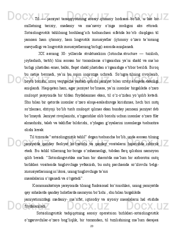           Til   —   jamiyat   taraqqiyotining   asosiy   ijtimoiy   hodisasi   bo lib,   u   har   birʻ
millatning   tarixiy,   madaniy   va   ma naviy   o ziga   xosligini   aks   ettiradi.	
ʼ ʻ
Sotsiolingvistik   tahlilning   boshlang ich   tushunchasi   sifatida   ko rib   chiqilgan   til	
ʻ ʻ
jamoasi   ham   ijtimoiy,   ham   lingvistik   xususiyatlar   (ijtimoiy   o zaro   ta sirning	
ʻ ʼ
mavjudligi va lingvistik xususiyatlarning birligi) asosida aniqlanadi.  
              XX   asrning   30-   yillarida   strukturalizm   (lotincha.structure   —   tuzilish,
joylashish,   tartib)   tilni   asosan   bir   tomonlama   o rganishni   ya ni   shakl   va   ma no	
ʻ ʼ ʼ
birligi jihatidan emas, balki, faqat shakl jihatidan o rganishga e tibor berildi. Biroq
ʻ ʼ
bu   natija   bermadi,   ya ni   bu   oqim   inqirozga   uchradi.   So ngra   tilning   rivojlanib,	
ʼ ʻ
boyib borishi, uzoq vaqtgacha yashab qolishi jamiyat bilan uzviy aloqada ekanligi
aniqlandi. Haqiqatan ham, agar jamiyat bo lmasa, ya ni insonlar birgalikda o zaro	
ʻ ʼ ʻ
muloqot   jarayonida   bir   tildan   foydalanmas   ekan,   til   o z-o zidan   yo qolib   ketadi.	
ʻ ʻ ʻ
Shu bilan  bir  qatorda insonlar  o zaro aloqa-aralashuvga  kirishmas,  hech biri  nutq	
ʻ
so zlamas, ehtiyoji bo lib turib muloqot qilmas ekan bunday jamoani jamiyat deb	
ʻ ʻ
bo lmaydi. Jamiyat rivojlanishi, o zgarishlar olib borishi uchun insonlar o zaro fikr
ʻ ʻ ʻ
almashishi,   talab   va   takliflar   bildirishi,   o ylagan   g oyalarini   insonlarga   tushuntira	
ʻ ʻ
olishi kerak.
     Til tizimida “sotsiolingvistik tahlil” degan tushuncha bo lib, unda asosan tilning	
ʻ
jamiyatda   qanday   faoliyat   ko rsatishi   va   qanday   vositalarni   bajarishda   ishtirok	
ʻ
etadi.   Bu   tahlil   tillarning   bir-biriga   o xshamasligi,   tubdan   farq   qilishini   namoyon	
ʻ
qilib   beradi.   “Sotsiolingvistika   ma lum   bir   sharoitda   ma lum   bir   axborotni   nutq	
ʼ ʼ
birliklari   vositasida   tinglovchiga   yetkazish,   bu   nutq   parchasida   so zlovchi   belgi-	
ʻ
xususiyatlarining in ikosi, uning tinglovchiga ta siri 	
ʼ ʼ
masalalarini o rganadi va o rgatadi”. 	
ʻ ʻ
           Kommunikatsiya jarayonida tilning funksional  ko rinishlari, uning jamiyatda	
ʻ
qay sohalarda qanday holatlarda namoyon bo lishi , shu bilan birgalikda 	
ʻ
jamiyatimizdagi   madaniy-   ma rifat,   iqtisodiy   va   siyosiy   masalalarni   hal   etishda	
ʼ
foydalaniladi.
          Sotsiolingvistik   tadqiqotning   asosiy   operatsion   birliklari-sotsiolingvistik
o zgaruvchilar-o zaro   bog liqlik,   bir   tomondan,   til   tuzilishining   ma lum   darajasi	
ʻ ʻ ʻ ʼ
23 