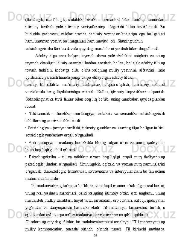 (fonologik,   morfologik,   sintaktik,   leksik   —   semantik)   bilan,   boshqa   tomondan,
ijtimoiy   tuzilish   yoki   ijtimoiy   vaziyatlarning   o zgarishi   bilan   tavsiflanadi.   Buʻ
hududda   yashovchi   xalqlar   orasida   qadimiy   yozuv   an analariga   ega   bo lganlari	
ʼ ʻ
ham, umuman yozuvi bo lmaganlari ham mavjud  edi. Shuning uchun	
ʻ
sotsiolingvistika fani bu davrda quyidagi masalalarni yoritish bilan shugullandi. 
          Adabiy   tilga   asos   bolgan   tayanch   sheva   yoki   dialektni   aniqlash   va   uning
tayanch   ekanligini   ilmiy-nazariy   jihatdan   asoslash   bo lsa,   bo lajak   adabiy   tilning	
ʻ ʻ
tovush   tarkibini   inobatga   olib,   o sha   xalqning   milliy   yozuvini,   alfavitini,   imlo	
ʻ
qoidalarini yaratish hamda yangi barpo etilayotgan adabiy tildan  
rasmiy   til   sifatida   ma muriy   boshqaruv,   o qish-o qitish,   ommaviy   axborot	
ʼ ʻ ʻ
vositalarida   keng   foydalanishga   erishish.   Xullas,   ijtimoiy   lingvistikani   o rganish.	
ʻ
Sotsiolingvistika   turli   fanlar   bilan   bog liq   bo lib,   uning  manbalari   quyidagilardan	
ʻ ʻ
iborat:  
•   Tilshunoslik   –   fonetika,   morfologiya,   sintaksis   va   semantika   sotsiolingvistik
tahlillarning asosini tashkil etadi. 
• Sotsiologiya – jamiyat tuzilishi, ijtimoiy guruhlar va ularning tilga bo lgan ta siri	
ʻ ʼ
sotsiologik yondashuv orqali o rganiladi. 	
ʻ
•   Antropologiya   –   madaniy   kontekstda   tilning   tutgan   o rni   va   uning   qadriyatlar	
ʻ
bilan bog liqligi tahlil qilinadi. 	
ʻ
•   Psixolingvistika   –   til   va   tafakkur   o zaro   bog liqligi   orqali   nutq   faoliyatining	
ʻ ʻ
psixologik jihatlari o rganiladi. Shuningdek, og zaki  va yozma nutq namunalarini	
ʻ ʻ
o rganish, dialektologik   kuzatuvlar, so rovnoma va intervyular ham bu fan uchun	
ʻ ʻ
muhim manbalardir. 
     Til madaniyatning ko zgusi bo lib, unda nafaqat insonni o rab olgan real borliq,	
ʻ ʻ ʻ
uning   real   yashash   sharoitlari,   balki   xalqning   ijtimoiy   o zini   o zi   anglashi,   uning	
ʻ ʻ
mentaliteti, milliy xarakteri, hayot tarzi, an analari, urf-odatlari, axloqi, qadriyatlar	
ʼ
yig indisi   va   dunyoqarashi   ham   aks   etadi.   Til   madaniyat   tashuvchisi   bo lib,   u	
ʻ ʻ
ajdodlardan avlodlarga milliy madaniyat xazinasini meros qilib  qoldiradi.
Olimlarning quyidagi fikrlari bu mulohazalarimizni asoslaydi: “Til madaniyatning
milliy   komponentlari   orasida   birinchi   o rinda   turadi.   Til   birinchi   navbatda,	
ʻ
24 