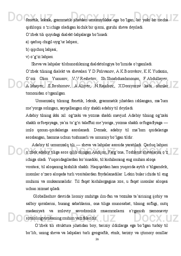 fonetik,   leksik,   grammatik   jihatdan   umumiylikka   ega   bo lgan,   bir   yoki   bir   nechaʻ
qishloqni o 'z ichiga oladigan kichik bir qismi, guruhi sheva deyiladi. 
O zbek tili quyidagi dialekt-lahjalarga bo linadi: 	
ʻ ʻ
a) qarluq-chigil-uyg ur lahjasi; 	
ʻ
b) qipchoq lahjasi; 
v) o g iz lahjasi. 	
ʻ ʻ
     Sheva va lahjalar tilshunoslikning dialektologiya bo limida o rganiladi. 	
ʻ ʻ
O zbek tilining dialekt va shevalari Y.D.Polivanov, A.K.Borovkov, K.K.Yudaxin,	
ʻ
G ozi   Olim   Yunusov,   V.V.Reshetov,   Sh.Shoabdurahmonov,   F.Abdullayev,
ʻ
A.Ishayev,   S.Ibrohimov,   A.Aliyev,   N.Rajabov,   X.Doniyorov   kabi   olimlar
tomonidan o rganilgan. 	
ʻ
          Umumxalq   tilining   fonetik,   leksik,   grammatik   jihatdan   ishlangan,   ma lum	
ʼ
me yorga solingan, sayqallangan oliy shakli adabiy til deyiladi. 	
ʼ
Adabiy   tilning   ikki   xil:   og zaki   va   yozma   shakli   mavjud.	
ʻ   Adabiy   tilning   og zaki	ʻ
shakli orfoepiyaga, ya ni to g ri talaffuz me yoriga, yozma shakli orfografiyaga —	
ʼ ʻ ʻ ʼ
imlo   qonun-qoidalariga   asoslanadi.   Demak,   adabiy   til   ma lum   qoidalariga	
ʼ
asoslangan, hamma uchun tushunarli va umumiy bo lgan tildir. 	
ʻ
      Adabiy til umumxalq tili — sheva va lahjalar asosida yaratiladi. Qarluq lahjasi
o zbek adabiy tiliga asos qilib olingan Andijon, Farg ona, Toshkent shevalarini o z	
ʻ ʻ ʻ
ichiga oladi. Yuqoridagilardan ko rinadiki, til kishilaming eng muhim aloqa  	
ʻ
vositasi; til aloqaning kishilik shakli. Haqiqatdan ham yuqorida aytib o tilgamdek,	
ʻ
insonlar o zaro aloqada turli vositalardan foydalanadilar. Lekin bular ichida til eng	
ʻ
muhimi   va   mukammalidir.   Til   faqat   kishilargagina   xos,   u   faqat   insonlar   aloqasi
uchun xizmat qiladi. 
         Globallashuv davrida lisoniy muhitga ilm-fan va texnika ta sirining ijobiy va	
ʼ
salbiy   qirralarini,   buning   sabablarini,   ona   tiliga   munosabat,   tilning   sofligi,   nutq
madaniyati   va   imloviy   savodxonlik   muammolarni   o rganish   zamonaviy	
ʻ
sotsiolingvistikaning muhim vazifalaridir.
          O zbek   tili   struktura   jihatidan   boy,   tarixiy   ildizlarga   ega   bo lgan   turkiy   til	
ʻ ʻ
bo lib,   uning   sheva   va   lahjalari   turli   geografik,   etnik,   tarixiy   va   ijtimoiy   omillar	
ʻ
26 