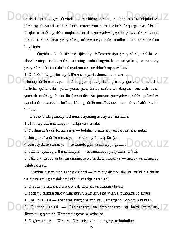 ta sirida   shakllangan.   O zbek   tili   tarkibidagi   qarluq,   qipchoq,   o g uz   lahjalari   vaʼ ʻ ʻ ʻ
ularning   shevalari   shaklan   ham,   mazmunan   ham   sezilarli   farqlarga   ega.   Ushbu
farqlar   sotsiolingvistika   nuqtai   nazaridan   jamiyatning   ijtimoiy   tuzilishi,   muloqot
doiralari,   migratsiya   jarayonlari,   urbanizatsiya   kabi   omillar   bilan   chambarchas
bog liqdir.	
ʻ
          Quyida   o zbek   tilidagi   ijtimoiy   differensiasiya   jarayonlari,   dialekt   va	
ʻ
shevalarning   shakllanishi,   ularning   sotsiolingvistik   xususiyatlari,   zamonaviy
jarayonlar ta siri ostida kechayotgan o zgarishlar keng yoritiladi.	
ʼ ʻ
1. O zbek tilidagi ijtimoiy differensiasiya: tushuncha va mazmun	
ʻ
Ijtimoiy   differensiasiya   —   tilning   jamiyatdagi   turli   ijtimoiy   guruhlar   tomonidan
turlicha   qo llanishi,   ya ni   yosh,   jins,   kasb,   ma lumot   darajasi,   turmush   tarzi,	
ʻ ʼ ʼ
yashash   muhitiga   ko ra   farqlanishidir.   Bu   jarayon   jamiyatning   ichki   qatlamlari	
ʻ
qanchalik   murakkab   bo lsa,   tilning   differensiallashuvi   ham   shunchalik   kuchli	
ʻ
bo ladi.	
ʻ
     O zbek tilida ijtimoiy differensiasiyaning asosiy ko rinishlari:	
ʻ ʻ
1. Hududiy differensiasiya — lahja va shevalar.
2. Yoshga ko ra differensiasiya — bolalar, o smirlar, yoshlar, kattalar nutqi.	
ʻ ʻ
3. Jinsga ko ra differensiasiya — erkak–ayol nutqi farqlari.
ʻ
4. Kasbiy differensiasiya — terminologiya va kasbiy jargonlar.
5. Shahar–qishloq differensiasiyasi — urbanizatsiya jarayonlari ta siri.	
ʼ
6. Ijtimoiy mavqe va ta lim darajasiga ko ra differensiasiya — rasmiy va norasmiy	
ʼ ʻ
uslub farqlari.
         Mazkur mavzuning asosiy e tibori — hududiy differensiasiya, ya ni dialektlar	
ʼ ʼ
va shevalarning sotsiolingvistik jihatlariga qaratiladi.
2. O zbek tili lahjalari: shakllanish omillari va umumiy tavsif	
ʻ
O zbek tili tarixan turkiy tillar guruhining uch asosiy lahja tomoniga bo linadi:	
ʻ ʻ
1. Qarluq lahjasi — Toshkent, Farg ona vodiysi, Samarqand, Buxoro hududlari.	
ʻ
2.   Qipchoq   lahjasi   —   Qashqadaryo   va   Surxondaryoning   ba zi   hududlari,	
ʼ
Jizzaxning qismida, Xorazmning ayrim joylarida.
3. O g uz lahjasi — Xorazm, Qoraqalpog istonning ayrim hududlari.	
ʻ ʻ ʻ
27 
