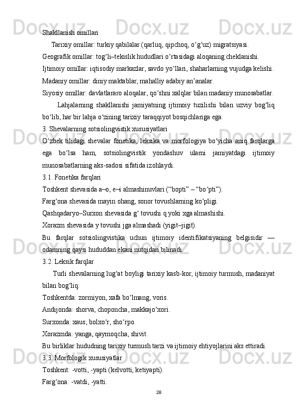 Shakllanish omillari
     Tarixiy omillar: turkiy qabilalar (qarluq, qipchoq, o g uz) migratsiyasi.ʻ ʻ
Geografik omillar: tog li–tekislik hududlari o rtasidagi aloqaning cheklanishi.	
ʻ ʻ
Ijtimoiy omillar: iqtisodiy markazlar, savdo yo llari, shaharlarning vujudga kelishi.	
ʻ
Madaniy omillar: diniy maktablar, mahalliy adabiy an analar.	
ʼ
Siyosiy omillar: davlatlararo aloqalar, qo shni xalqlar bilan madaniy munosabatlar.	
ʻ
          Lahjalarning   shakllanishi   jamiyatning   ijtimoiy   tuzilishi   bilan   uzviy   bog liq	
ʻ
bo lib, har bir lahja o zining tarixiy taraqqiyot bosqichlariga ega.	
ʻ ʻ
3. Shevalarning sotsiolingvistik xususiyatlari
O zbek   tilidagi   shevalar  fonetika,  leksika  va   morfologiya  bo yicha   aniq  farqlarga
ʻ ʻ
ega   bo lsa   ham,   sotsiolingvistik   yondashuv   ularni   jamiyatdagi   ijtimoiy	
ʻ
munosabatlarning aks-sadosi sifatida izohlaydi.
3.1. Fonetika farqlari
Toshkent shevasida a~o, e~i almashinuvlari (“bopti” – “bo pti”).	
ʻ
Farg ona shevasida mayin ohang, sonor tovushlarning ko pligi.	
ʻ ʻ
Qashqadaryo–Surxon shevasida g  tovushi q yoki xga almashishi. 	
ʻ
Xorazm shevasida y tovushi jga almashadi (yigit–jigit).
Bu   farqlar   sotsiolingvistika   uchun   ijtimoiy   identifikatsiyaning   belgisidir   —
odamning qaysi hududdan ekani nutqidan bilinadi.
3.2. Leksik farqlar
      Turli shevalarning lug at boyligi tarixiy kasb-kor, ijtimoiy turmush, madaniyat	
ʻ
bilan bog liq:	
ʻ
Toshkentda: zormiyon, xafa bo lmang, voris.	
ʻ
Andijonda: shorva, choponcha, makkajo xori.	
ʻ
Surxonda: xaus, bolxo r, sho rpo.	
ʻ ʻ
Xorazmda: yanga, qaymoqcha, shivit.
Bu birliklar hududning tarixiy turmush tarzi va ijtimoiy ehtiyojlarini aks ettiradi.
3.3. Morfologik xususiyatlar
Toshkent: -votti, -yapti (kelvotti, ketiyapti).
Farg ona: -vatdi, -yatti.	
ʻ
28 