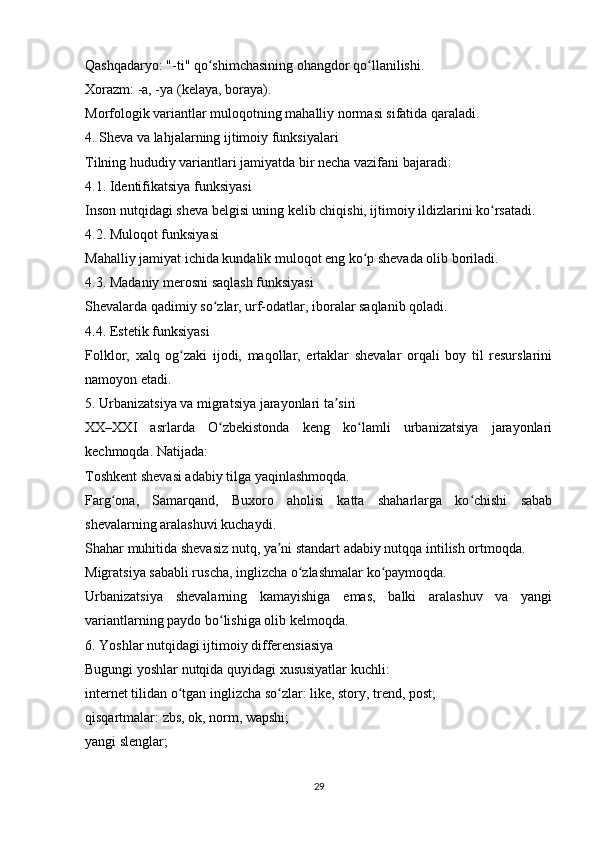 Qashqadaryo: "-ti" qo shimchasining ohangdor qo llanilishi.ʻ ʻ
Xorazm: -a, -ya (kelaya, boraya).
Morfologik variantlar muloqotning mahalliy normasi sifatida qaraladi.
4. Sheva va lahjalarning ijtimoiy funksiyalari
Tilning hududiy variantlari jamiyatda bir necha vazifani bajaradi:
4.1. Identifikatsiya funksiyasi
Inson nutqidagi sheva belgisi uning kelib chiqishi, ijtimoiy ildizlarini ko rsatadi.	
ʻ
4.2. Muloqot funksiyasi
Mahalliy jamiyat ichida kundalik muloqot eng ko p shevada olib boriladi.	
ʻ
4.3. Madaniy merosni saqlash funksiyasi
Shevalarda qadimiy so zlar, urf-odatlar, iboralar saqlanib qoladi. 	
ʻ
4.4. Estetik funksiyasi
Folklor,   xalq   og zaki   ijodi,   maqollar,   ertaklar   shevalar   orqali   boy   til   resurslarini	
ʻ
namoyon etadi.
5. Urbanizatsiya va migratsiya jarayonlari ta siri	
ʼ
XX–XXI   asrlarda   O zbekistonda   keng   ko lamli   urbanizatsiya   jarayonlari	
ʻ ʻ
kechmoqda. Natijada:
Toshkent shevasi adabiy tilga yaqinlashmoqda.
Farg ona,   Samarqand,   Buxoro   aholisi   katta   shaharlarga   ko chishi   sabab	
ʻ ʻ
shevalarning aralashuvi kuchaydi.
Shahar muhitida shevasiz nutq, ya ni standart adabiy nutqqa intilish ortmoqda.	
ʼ
Migratsiya sababli ruscha, inglizcha o zlashmalar ko paymoqda.	
ʻ ʻ
Urbanizatsiya   shevalarning   kamayishiga   emas,   balki   aralashuv   va   yangi
variantlarning paydo bo lishiga olib kelmoqda.	
ʻ
6. Yoshlar nutqidagi ijtimoiy differensiasiya
Bugungi yoshlar nutqida quyidagi xususiyatlar kuchli:
internet tilidan o tgan inglizcha so zlar: like, story, trend, post;	
ʻ ʻ
qisqartmalar: zbs, ok, norm, wapshi;
yangi slenglar;
29 