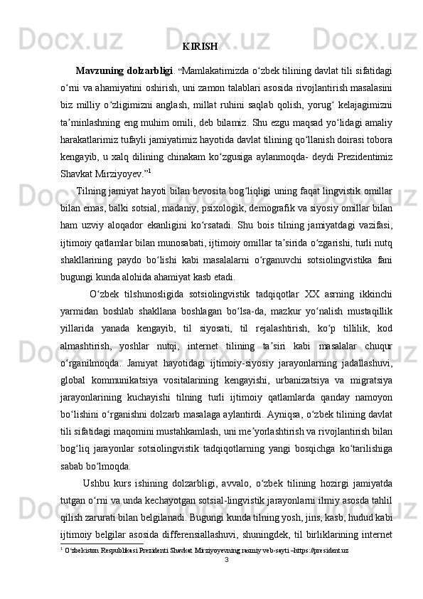                                                  KIRISH
         Mavzuning dolzarbligi .   “ Mamlakatimizda o zbek tilining davlat tili sifatidagiʻ
o rni va ahamiyatini oshirish, uni zamon talablari asosida rivojlantirish masalasini	
ʻ
biz   milliy   o zligimizni   anglash,   millat   ruhini   saqlab   qolish,   yorug   kelajagimizni	
ʻ ʻ
ta minlashning eng muhim omili, deb bilamiz. Shu ezgu maqsad yo lidagi amaliy	
ʼ ʻ
harakatlarimiz tufayli jamiyatimiz hayotida davlat tilining qo llanish doirasi tobora	
ʻ
kengayib,   u  xalq   dilining   chinakam   ko zgusiga   aylanmoqda-   deydi   Prezidentimiz	
ʻ
Shavkat Mirziyoyev.” 1
 
         Tilning jamiyat hayoti bilan bevosita bog liqligi uning faqat lingvistik omillar	
ʻ
bilan emas, balki sotsial, madaniy, psixologik, demografik va siyosiy omillar bilan
ham   uzviy   aloqador   ekanligini   ko rsatadi.   Shu   bois   tilning   jamiyatdagi   vazifasi,	
ʻ
ijtimoiy qatlamlar bilan munosabati, ijtimoiy omillar ta sirida o zgarishi, turli nutq	
ʼ ʻ
shakllarining   paydo   bo lishi   kabi   masalalarni   o rganuvchi   sotsiolingvistika   fani	
ʻ ʻ
bugungi kunda alohida ahamiyat kasb etadi.
          O zbek   tilshunosligida   sotsiolingvistik   tadqiqotlar   XX   asrning   ikkinchi	
ʻ
yarmidan   boshlab   shakllana   boshlagan   bo lsa-da,   mazkur   yo nalish   mustaqillik	
ʻ ʻ
yillarida   yanada   kengayib,   til   siyosati,   til   rejalashtirish,   ko p   tillilik,   kod	
ʻ
almashtirish,   yoshlar   nutqi,   internet   tilining   ta siri   kabi   masalalar   chuqur	
ʼ
o rganilmoqda.   Jamiyat   hayotidagi   ijtimoiy-siyosiy   jarayonlarning   jadallashuvi,	
ʻ
global   kommunikatsiya   vositalarining   kengayishi,   urbanizatsiya   va   migratsiya
jarayonlarining   kuchayishi   tilning   turli   ijtimoiy   qatlamlarda   qanday   namoyon
bo lishini o rganishni dolzarb masalaga aylantirdi. Ayniqsa, o zbek tilining davlat
ʻ ʻ ʻ
tili sifatidagi maqomini mustahkamlash, uni me yorlashtirish va rivojlantirish bilan	
ʼ
bog liq   jarayonlar   sotsiolingvistik   tadqiqotlarning   yangi   bosqichga   ko tarilishiga	
ʻ ʻ
sabab bo lmoqda.	
ʻ
          Ushbu   kurs   ishining   dolzarbligi,   avvalo,   o zbek   tilining   hozirgi   jamiyatda	
ʻ
tutgan o rni va unda kechayotgan sotsial-lingvistik jarayonlarni ilmiy asosda tahlil	
ʻ
qilish zarurati bilan belgilanadi. Bugungi kunda tilning yosh, jins, kasb, hudud kabi
ijtimoiy  belgilar   asosida  differensiallashuvi,  shuningdek,   til   birliklarining  internet
1
 O zbekiston Respublikasi Prezidenti Shavkat Mirziyoyevning rasmiy veb-sayti –https://president.uz	
ʻ
3 