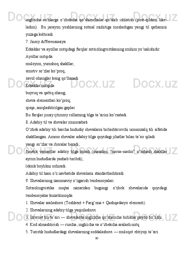 inglizcha   so zlarga   o zbekcha   qo shimchalar   qo shib   ishlatish   (post-qildim,   like-ʻ ʻ ʻ ʻ
ladim).     Bu   jarayon   yoshlarning   sotsial   muhitiga   moslashgan   yangi   til   qatlamini
yuzaga keltiradi.
7. Jinsiy differensiasiya
Erkaklar va ayollar nutqidagi farqlar sotsiolingvistikaning muhim yo nalishidir.	
ʻ
Ayollar nutqida:
muloyim, yumshoq shakllar;
emotiv so zlar ko proq;	
ʻ ʻ
savol-ohanglar keng qo llanadi.	
ʻ
Erkaklar nutqida:
buyruq va qattiq ohang;
sheva elementlari ko proq;	
ʻ
qisqa, aniqlashtirilgan gaplar.
Bu farqlar jinsiy ijtimoiy rollarning tilga ta sirini ko rsatadi.	
ʼ ʻ
8. Adabiy til va shevalar munosabati
O zbek adabiy tili barcha hududiy shevalarni birlashtiruvchi umumxalq tili sifatida	
ʻ
shakllangan. Ammo shevalar adabiy tilga quyidagi jihatlar bilan ta sir qiladi:	
ʼ
yangi so zlar va iboralar beradi;	
ʻ
fonetik   variantlar   adabiy   tilga   kiradi   (masalan,   “narsa–nasho”   o xshash   shakllar	
ʻ
ayrim hududlarda yashab turibdi);
leksik boylikni oshiradi.
Adabiy til ham o z navbatida shevalarni standartlashtiradi.	
ʻ
9. Shevalarning zamonaviy o zgarish tendensiyalari	
ʻ
Sotsiolingvistika   nuqtai   nazaridan   bugungi   o zbek   shevalarida   quyidagi	
ʻ
tendensiyalar kuzatilmoqda:
1. Shevalar aralashuvi (Toshkent + Farg ona + Qashqadaryo elementi).	
ʻ
2. Shevalarning adabiy tilga yaqinlashuvi.
3. Internet tili ta siri — shevalarda inglizcha qo shimcha birliklar paydo bo lishi.	
ʼ ʻ ʻ
4. Kod almashtirish — ruscha, inglizcha va o zbekcha aralash nutq.	
ʻ
5. Turistik hududlardagi shevalarning soddalashuvi — muloqot ehtiyoji ta siri.   	
ʼ
30 