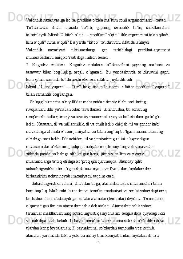 Valentlik nazariyasiga ko ra, predikat o zida ma lum sonli argumentlarni “tortadi”.ʻ ʻ ʼ
To ldiruvchi   shular   orasida   bo lib,   gapning   semantik   to liq   shakllanishini	
ʻ ʻ ʻ
ta minlaydi. Misol: U kitob o qidi. – predikat “o qidi” ikki argumentni talab qiladi:
ʼ ʻ ʻ
kim o qidi? nima o qidi? Bu yerda “kitob” to ldiruvchi sifatida ishlaydi.	
ʻ ʻ ʻ
Valentlik   nazariyasi   tilshunoslarga   gap   tarkibidagi   predikat-argument
munosabatlarini aniq ko rsatishga imkon beradi.	
ʻ
2.   Kognitiv   sintaksis.   Kognitiv   sintaksis   to ldiruvchini   gapning   ma nosi   va	
ʻ ʼ
tasavvur   bilan   bog liqligi   orqali   o rganadi.   Bu   yondashuvda   to ldiruvchi   gapni	
ʻ ʻ ʻ
konseptual xaritada to ldiruvchi element sifatida joylashtiradi.	
ʻ
Misol:   U   tez   yugurdi.   –   “tez”   kognitiv   to ldiruvchi   sifatida   predikat   “yugurdi”	
ʻ
bilan semantik bog langan.	
ʻ  
      So nggi bir necha o n yilliklar mobaynida ijtimoiy tilshunoslikning  	
ʻ ʻ
rivojlanishi ikki yo‘nalish bilan tavsiflanadi. Birinchidan, bu sohaning  
rivojlanishi katta ijtimoiy va siyosiy muammolar paydo bo lish davriga to‘g ri  	
ʻ ʻ
keldi. Xususan, til va millatchilik, til va etnik kelib chiqish, til va gender kabi  
mavzularga alohida e tibor jamiyatda bu bilan bog liq bo lgan muammolarning  	
ʼ ʻ ʻ
o sishiga mos keldi. Ikkinchidan, til va jamiyatning rolini o rganadigan  	
ʻ ʻ
mutaxassislar o zlarining tadqiqot natijalarini ijtimoiy-lingvistik mavzular  	
ʻ
sifatida paydo bo lishiga olib kelgan keng ijtimoiy, ta lim va siyosiy  
ʻ ʼ
muammolarga tatbiq etishga ko proq qiziqishmoqda. Shunday qilib,  	
ʻ
sotsiolingvistika tilni o rganishda nazariya, tavsif va tildan foydalanishni  	
ʻ
birlashtirish uchun noyob imkoniyatni taqdim etadi. 
     Sotsiolingvistika sohasi, shu bilan birga, atamashunoslik muammolari bilan  
ham bog liq. Ma lumki, biror fan va texnika, madaniyat va san at sohasidagi aniq  	
ʻ ʼ ʼ
bir tushunchani ifodalaydigan so zlar atamalar (terminlar) deyiladi. Terminlarni  	
ʻ
o rganadigan fan esa atamashunoslik deb ataladi. Atamashunoslik sohasi  	
ʻ
terminlar shakllanishining sotsiolingvistikjarayonlarini belgilashda quyidagi ikki  
yo nalishga duch keladi: 1) baynalminal so zlarni atama sifatida o zlashtirish va  
ʻ ʻ ʻ
ulardan keng foydalanish; 2) baynalminal so zlardan tamomila voz kechib,  	
ʻ
atamalar yaratishda fakt u yoki bu milliy tilimkoniyatlaridan foydalanish. Bu  
31 