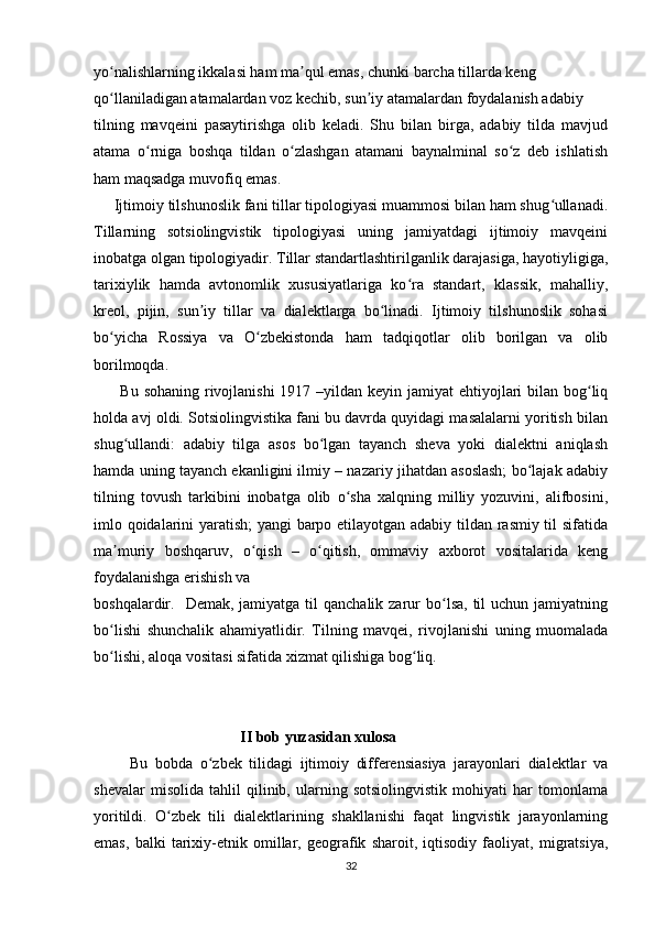 yo nalishlarning ikkalasi ham ma qul emas, chunki barcha tillarda keng  ʻ ʼ
qo llaniladigan atamalardan voz kechib, sun iy atamalardan foydalanish adabiy
ʻ ʼ
tilning   mavqeini   pasaytirishga   olib   keladi.   Shu   bilan   birga,   adabiy   tilda   mavjud
atama   o rniga   boshqa   tildan   o zlashgan   atamani   baynalminal   so z   deb   ishlatish	
ʻ ʻ ʻ
ham maqsadga muvofiq emas. 
     Ijtimoiy tilshunoslik fani tillar tipologiyasi muammosi bilan ham shug ullanadi.	
ʻ
Tillarning   sotsiolingvistik   tipologiyasi   uning   jamiyatdagi   ijtimoiy   mavqeini
inobatga olgan tipologiyadir. Tillar standartlashtirilganlik darajasiga, hayotiyligiga,
tarixiylik   hamda   avtonomlik   xususiyatlariga   ko ra   standart,   klassik,   mahalliy,	
ʻ
kreol,   pijin,   sun iy   tillar   va   dialektlarga   bo linadi.   Ijtimoiy   tilshunoslik   sohasi	
ʼ ʻ
bo yicha   Rossiya   va   O zbekistonda   ham   tadqiqotlar   olib   borilgan   va   olib	
ʻ ʻ
borilmoqda. 
         Bu sohaning rivojlanishi  1917 –yildan keyin jamiyat  ehtiyojlari  bilan bog liq	
ʻ
holda avj oldi. Sotsiolingvistika fani bu davrda quyidagi masalalarni yoritish bilan
shug ullandi:   adabiy   tilga   asos   bo lgan   tayanch   sheva   yoki   dialektni   aniqlash	
ʻ ʻ
hamda uning tayanch ekanligini ilmiy – nazariy jihatdan asoslash; bo lajak adabiy	
ʻ
tilning   tovush   tarkibini   inobatga   olib   o sha   xalqning   milliy   yozuvini,   alifbosini,	
ʻ
imlo qoidalarini yaratish; yangi barpo etilayotgan adabiy tildan rasmiy til sifatida
ma muriy   boshqaruv,   o qish   –   o qitish,   ommaviy   axborot   vositalarida   keng	
ʼ ʻ ʻ
foydalanishga erishish va  
boshqalardir.    Demak, jamiyatga  til  qanchalik  zarur  bo lsa,  til  uchun  jamiyatning	
ʻ
bo lishi   shunchalik   ahamiyatlidir.   Tilning   mavqei,   rivojlanishi   uning   muomalada	
ʻ
bo lishi, aloqa vositasi sifatida xizmat qilishiga bog liq.
ʻ ʻ
                                       II bob yuzasidan xulosa
          Bu   bobda   o zbek   tilidagi   ijtimoiy   differensiasiya   jarayonlari   dialektlar   va	
ʻ
shevalar   misolida   tahlil   qilinib,   ularning   sotsiolingvistik   mohiyati   har   tomonlama
yoritildi.   O zbek   tili   dialektlarining   shakllanishi   faqat   lingvistik   jarayonlarning	
ʻ
emas,   balki   tarixiy-etnik   omillar,   geografik   sharoit,   iqtisodiy   faoliyat,   migratsiya,
32 