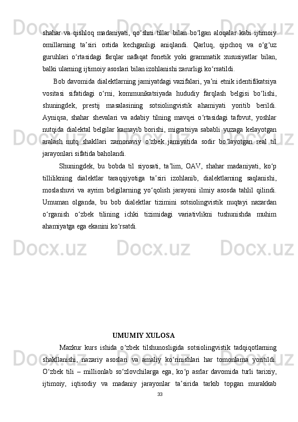 shahar   va   qishloq   madaniyati,   qo shni   tillar   bilan   bo lgan   aloqalar   kabi   ijtimoiyʻ ʻ
omillarning   ta siri   ostida   kechganligi   aniqlandi.   Qarluq,   qipchoq   va   o g uz	
ʼ ʻ ʻ
guruhlari   o rtasidagi   farqlar   nafaqat   fonetik   yoki   grammatik   xususiyatlar   bilan,	
ʻ
balki ularning ijtimoiy asoslari bilan izohlanishi zarurligi ko rsatildi.	
ʻ
         Bob davomida dialektlarning jamiyatdagi vazifalari, ya ni etnik identifikatsiya
ʼ
vositasi   sifatidagi   o rni,   kommunikatsiyada   hududiy   farqlash   belgisi   bo lishi,	
ʻ ʻ
shuningdek,   prestij   masalasining   sotsiolingvistik   ahamiyati   yoritib   berildi.
Ayniqsa,   shahar   shevalari   va   adabiy   tilning   mavqei   o rtasidagi   tafovut,   yoshlar	
ʻ
nutqida   dialektal   belgilar   kamayib   borishi,   migratsiya   sababli   yuzaga   kelayotgan
aralash   nutq   shakllari   zamonaviy   o zbek   jamiyatida   sodir   bo layotgan   real   til	
ʻ ʻ
jarayonlari sifatida baholandi.
          Shuningdek,   bu   bobda   til   siyosati,   ta lim,   OAV,   shahar   madaniyati,   ko p	
ʼ ʻ
tillilikning   dialektlar   taraqqiyotiga   ta siri   izohlanib,   dialektlarning   saqlanishi,	
ʼ
moslashuvi   va   ayrim   belgilarning   yo qolish   jarayoni   ilmiy   asosda   tahlil   qilindi.
ʻ
Umuman   olganda,   bu   bob   dialektlar   tizimini   sotsiolingvistik   nuqtayi   nazardan
o rganish   o zbek   tilining   ichki   tizimidagi   variativlikni   tushunishda   muhim	
ʻ ʻ
ahamiyatga ega ekanini ko rsatdi.     	
ʻ
                                        UMUMIY XULOSA
          Mazkur   kurs   ishida   o zbek   tilshunosligida   sotsiolingvistik   tadqiqotlarning	
ʻ
shakllanishi,   nazariy   asoslari   va   amaliy   ko rinishlari   har   tomonlama   yoritildi.	
ʻ
O zbek   tili   –   millionlab   so zlovchilarga   ega,   ko p   asrlar   davomida   turli   tarixiy,	
ʻ ʻ ʻ
ijtimoiy,   iqtisodiy   va   madaniy   jarayonlar   ta sirida   tarkib   topgan   murakkab	
ʼ
33 