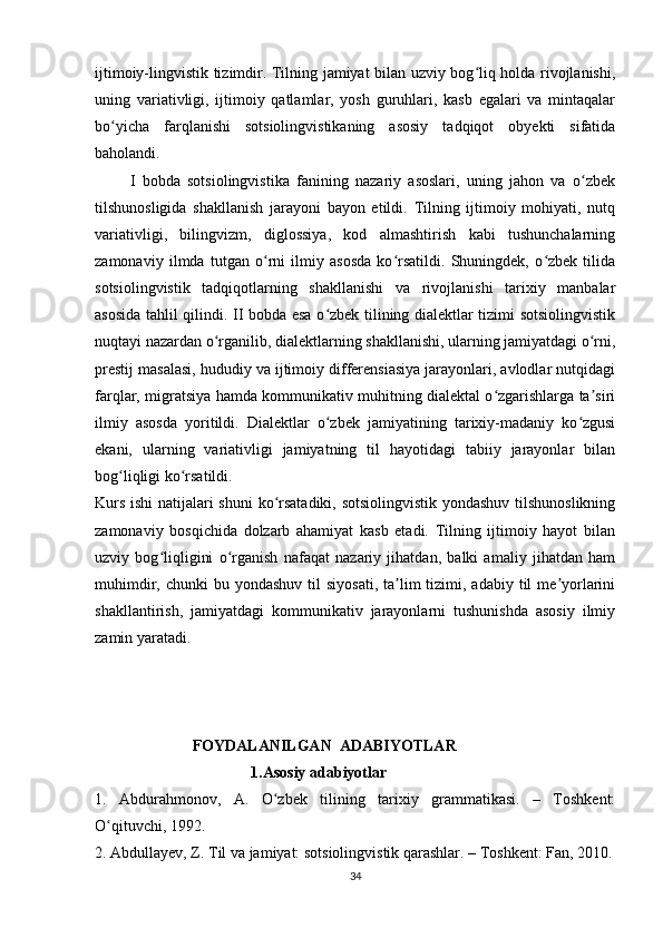 ijtimoiy-lingvistik tizimdir. Tilning jamiyat bilan uzviy bog liq holda rivojlanishi,ʻ
uning   variativligi,   ijtimoiy   qatlamlar,   yosh   guruhlari,   kasb   egalari   va   mintaqalar
bo yicha   farqlanishi   sotsiolingvistikaning   asosiy   tadqiqot   obyekti   sifatida	
ʻ
baholandi.
          I   bobda   sotsiolingvistika   fanining   nazariy   asoslari,   uning   jahon   va   o zbek	
ʻ
tilshunosligida   shakllanish   jarayoni   bayon   etildi.   Tilning   ijtimoiy   mohiyati,   nutq
variativligi,   bilingvizm,   diglossiya,   kod   almashtirish   kabi   tushunchalarning
zamonaviy   ilmda   tutgan   o rni   ilmiy   asosda   ko rsatildi.   Shuningdek,   o zbek   tilida	
ʻ ʻ ʻ
sotsiolingvistik   tadqiqotlarning   shakllanishi   va   rivojlanishi   tarixiy   manbalar
asosida tahlil qilindi. II bobda esa o zbek tilining dialektlar tizimi sotsiolingvistik	
ʻ
nuqtayi nazardan o rganilib, dialektlarning shakllanishi, ularning jamiyatdagi o rni,	
ʻ ʻ
prestij masalasi, hududiy va ijtimoiy differensiasiya jarayonlari, avlodlar nutqidagi
farqlar, migratsiya hamda kommunikativ muhitning dialektal o zgarishlarga ta siri	
ʻ ʼ
ilmiy   asosda   yoritildi.   Dialektlar   o zbek   jamiyatining   tarixiy-madaniy   ko zgusi	
ʻ ʻ
ekani,   ularning   variativligi   jamiyatning   til   hayotidagi   tabiiy   jarayonlar   bilan
bog liqligi ko rsatildi.	
ʻ ʻ
Kurs ishi  natijalari shuni  ko rsatadiki, sotsiolingvistik yondashuv tilshunoslikning	
ʻ
zamonaviy   bosqichida   dolzarb   ahamiyat   kasb   etadi.   Tilning   ijtimoiy   hayot   bilan
uzviy   bog liqligini   o rganish   nafaqat   nazariy   jihatdan,   balki   amaliy   jihatdan   ham	
ʻ ʻ
muhimdir,  chunki  bu  yondashuv  til  siyosati,  ta lim  tizimi,  adabiy til   me yorlarini	
ʼ ʼ
shakllantirish,   jamiyatdagi   kommunikativ   jarayonlarni   tushunishda   asosiy   ilmiy
zamin yaratadi.
                         FOYDALANILGAN  ADABIYOTLAR    
                                        1.Asosiy adabiyotlar  
1.   Abdurahmonov,   A.   O zbek   tilining   tarixiy   grammatikasi.   –   Toshkent:	
ʻ
O qituvchi, 1992.	
ʻ
2. Abdullayev, Z. Til va jamiyat: sotsiolingvistik qarashlar. – Toshkent: Fan, 2010.
34 