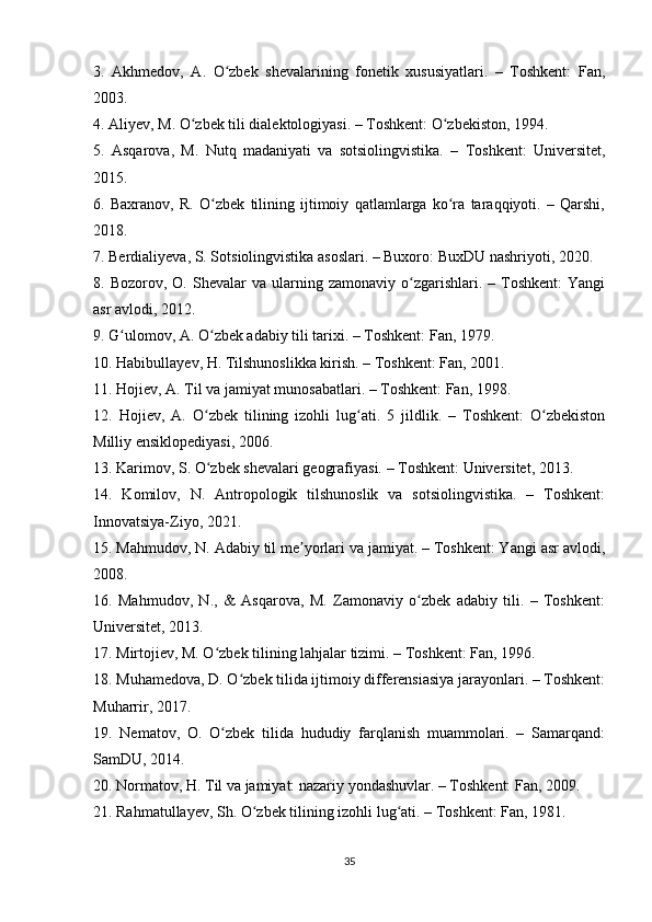 3.   Akhmedov,   A.   O zbek   shevalarining   fonetik   xususiyatlari.   –   Toshkent:   Fan,ʻ
2003.
4. Aliyev, M. O zbek tili dialektologiyasi. – Toshkent: O zbekiston, 1994.	
ʻ ʻ
5.   Asqarova,   M.   Nutq   madaniyati   va   sotsiolingvistika.   –   Toshkent:   Universitet,
2015.
6.   Baxranov,   R.   O zbek   tilining   ijtimoiy   qatlamlarga   ko ra   taraqqiyoti.   –   Qarshi,	
ʻ ʻ
2018.
7. Berdialiyeva, S. Sotsiolingvistika asoslari. – Buxoro: BuxDU nashriyoti, 2020.
8.  Bozorov,  O.  Shevalar   va  ularning  zamonaviy  o zgarishlari.  –  Toshkent:  Yangi	
ʻ
asr avlodi, 2012.
9. G ulomov, A. O zbek adabiy tili tarixi. – Toshkent: Fan, 1979.	
ʻ ʻ
10. Habibullayev, H. Tilshunoslikka kirish. – Toshkent: Fan, 2001.
11. Hojiev, A. Til va jamiyat munosabatlari. – Toshkent: Fan, 1998.
12.   Hojiev,   A.   O zbek   tilining   izohli   lug ati.   5   jildlik.   –   Toshkent:   O zbekiston	
ʻ ʻ ʻ
Milliy ensiklopediyasi, 2006.
13. Karimov, S. O zbek shevalari geografiyasi. – Toshkent: Universitet, 2013.
ʻ
14.   Komilov,   N.   Antropologik   tilshunoslik   va   sotsiolingvistika.   –   Toshkent:
Innovatsiya-Ziyo, 2021.
15. Mahmudov, N. Adabiy til me yorlari va jamiyat. – Toshkent: Yangi asr avlodi,	
ʼ
2008.
16.   Mahmudov,   N.,   &   Asqarova,   M.   Zamonaviy   o zbek   adabiy   tili.   –   Toshkent:	
ʻ
Universitet, 2013.
17. Mirtojiev, M. O zbek tilining lahjalar tizimi. – Toshkent: Fan, 1996.	
ʻ
18. Muhamedova, D. O zbek tilida ijtimoiy differensiasiya jarayonlari. – Toshkent:	
ʻ
Muharrir, 2017.
19.   Nematov,   O.   O zbek   tilida   hududiy   farqlanish   muammolari.   –   Samarqand:	
ʻ
SamDU, 2014.
20. Normatov, H. Til va jamiyat: nazariy yondashuvlar. – Toshkent: Fan, 2009.
21. Rahmatullayev, Sh. O zbek tilining izohli lug ati. – Toshkent: Fan, 1981.	
ʻ ʻ
35 