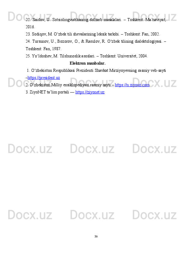 22.   Saidov,   U.   Sotsiolingvistikaning   dolzarb   masalalari.   –   Toshkent:   Ma naviyat,ʼ
2016.
23. Sodiqov, M. O zbek tili shevalarining leksik tarkibi. – Toshkent: Fan, 2002.	
ʻ
24. Tursunov, U., Bozorov, O., & Rasulov, R. O zbek tilining dialektologiyasi. –	
ʻ
Toshkent: Fan, 1987.
25. Yo ldoshev, M. Tilshunoslik asoslari. – Toshkent: Universitet, 2004.  	
ʻ
                                          Elektron manbalar.                     
  1.   O zbekiston Respublikasi Prezidenti Shavkat Mirziyoyevning rasmiy veb-sayti
ʻ
– https://president.uz
2. O zbekiston Milliy ensiklopediyasi rasmiy sayti – 
ʻ https://n.ziyouz.com  
3. ZiyoNET ta lim portali — 	
ʼ https://ziyonet.uz                       
36 