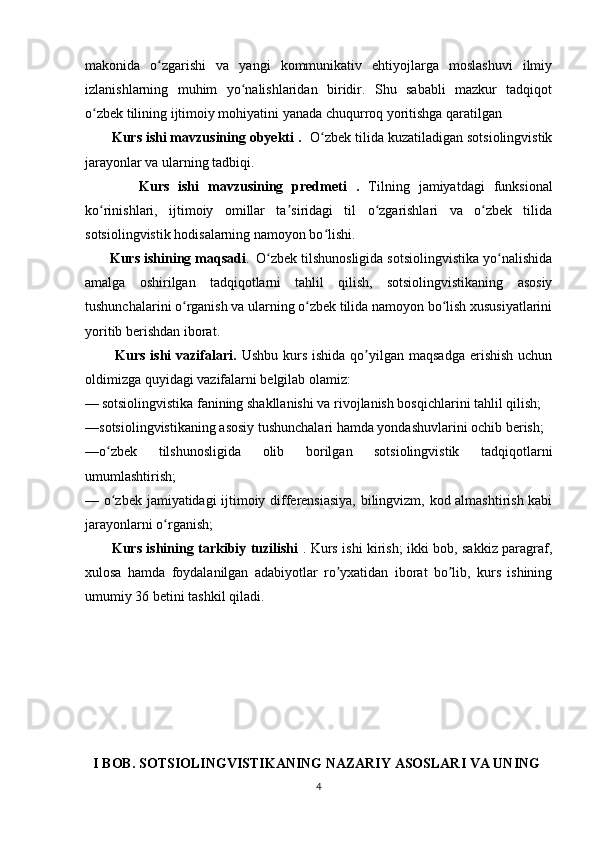 makonida   o zgarishi   va   yangi   kommunikativ   ehtiyojlarga   moslashuvi   ilmiyʻ
izlanishlarning   muhim   yo nalishlaridan   biridir.   Shu   sababli   mazkur   tadqiqot	
ʻ
o zbek tilining ijtimoiy mohiyatini yanada chuqurroq yoritishga qaratilgan	
ʻ
       Kurs ishi mavzusining obyekti .     O zbek tilida kuzatiladigan sotsiolingvistik	
ʻ
jarayonlar va ularning tadbiqi.                                        
            Kurs   ishi   mavzusining   predmeti   .   Tilning   jamiyatdagi   funksional
ko rinishlari,   ijtimoiy   omillar   ta siridagi   til   o zgarishlari   va   o zbek   tilida	
ʻ ʼ ʻ ʻ
sotsiolingvistik hodisalarning namoyon bo lishi.	
ʻ
         Kurs ishining maqsadi .     O zbek tilshunosligida sotsiolingvistika yo nalishida	
ʻ ʻ
amalga   oshirilgan   tadqiqotlarni   tahlil   qilish,   sotsiolingvistikaning   asosiy
tushunchalarini o rganish va ularning o zbek tilida namoyon bo lish xususiyatlarini	
ʻ ʻ ʻ
yoritib berishdan iborat.          
            Kurs  ishi  vazifalari.   Ushbu  kurs  ishida  qo yilgan  maqsadga  erishish  uchun	
ʼ
oldimizga quyidagi vazifalarni belgilab olamiz:
—   sotsiolingvistika fanining shakllanishi va rivojlanish bosqichlarini tahlil qilish;
—sotsiolingvistikaning asosiy tushunchalari hamda yondashuvlarini ochib berish;
—o zbek   tilshunosligida   olib   borilgan   sotsiolingvistik   tadqiqotlarni	
ʻ
umumlashtirish;
— o zbek jamiyatidagi ijtimoiy differensiasiya, bilingvizm, kod almashtirish kabi
ʻ
jarayonlarni o rganish;	
ʻ
            Kurs ishining tarkibiy tuzilishi   . Kurs ishi kirish; ikki bob, sakkiz paragraf,
xulosa   hamda   foydalanilgan   adabiyotlar   ro yxatidan   iborat   bo lib,   kurs   ishining	
ʼ ʼ
umumiy 36 betini tashkil qiladi.
    I BOB. SOTSIOLINGVISTIKANING NAZARIY ASOSLARI VA UNING
4 
