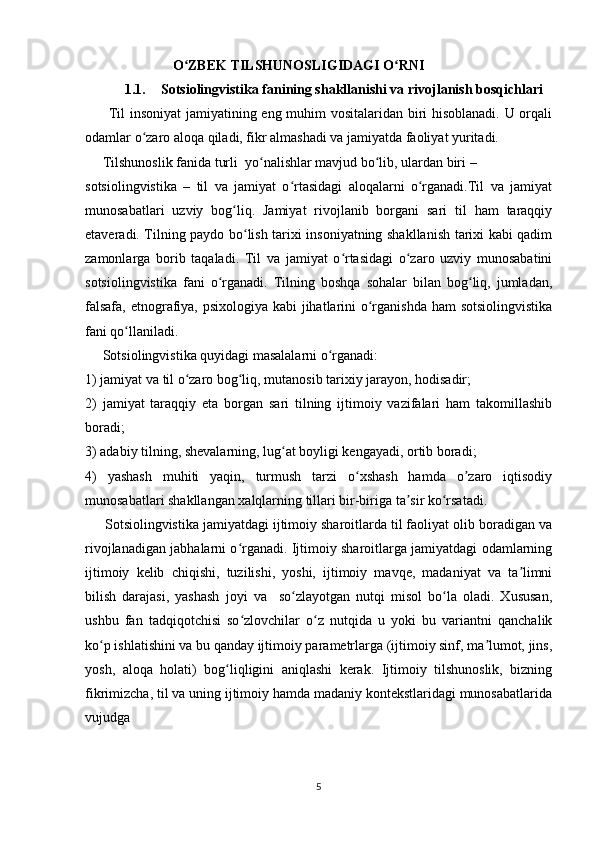                         O ZBEK TILSHUNOSLIGIDAGI O RNIʻ ʻ
1.1. Sotsiolingvistika fanining shakllanishi va rivojlanish bosqichlari 
         Til insoniyat  jamiyatining eng muhim vositalaridan biri hisoblanadi. U orqali
odamlar o zaro aloqa qiladi, fikr almashadi va jamiyatda faoliyat yuritadi.	
ʻ
     Tilshunoslik fanida turli  yo nalishlar mavjud bo lib, ulardan biri –	
ʻ ʻ
sotsiolingvistika   –   til   va   jamiyat   o rtasidagi   aloqalarni   o rganadi.Til   va   jamiyat	
ʻ ʻ
munosabatlari   uzviy   bog liq.   Jamiyat   rivojlanib   borgani   sari   til   ham   taraqqiy	
ʻ
etaveradi. Tilning paydo bo lish tarixi insoniyatning shakllanish tarixi kabi qadim	
ʻ
zamonlarga   borib   taqaladi.   Til   va   jamiyat   o rtasidagi   o zaro   uzviy   munosabatini	
ʻ ʻ
sotsiolingvistika   fani   o rganadi.   Tilning   boshqa   sohalar   bilan   bog liq,   jumladan,	
ʻ ʻ
falsafa, etnografiya, psixologiya kabi jihatlarini  o rganishda  ham  sotsiolingvistika	
ʻ
fani qo llaniladi. 	
ʻ
     Sotsiolingvistika quyidagi masalalarni o rganadi: 	
ʻ
1) jamiyat va til o zaro bog liq, mutanosib tarixiy jarayon, hodisadir; 	
ʻ ʻ
2)   jamiyat   taraqqiy   eta   borgan   sari   tilning   ijtimoiy   vazifalari   ham   takomillashib
boradi; 
3) adabiy tilning, shevalarning, lug at boyligi kengayadi, ortib boradi; 	
ʻ
4)   yashash   muhiti   yaqin,   turmush   tarzi   o xshash   hamda   o zaro   iqtisodiy	
ʻ ʼ
munosabatlari shakllangan xalqlarning tillari bir-biriga ta sir ko rsatadi. 	
ʼ ʻ
     Sotsiolingvistika jamiyatdagi ijtimoiy sharoitlarda til faoliyat olib boradigan va
rivojlanadigan jabhalarni o rganadi. Ijtimoiy sharoitlarga jamiyatdagi odamlarning	
ʻ
ijtimoiy   kelib   chiqishi,   tuzilishi,   yoshi,   ijtimoiy   mavqe,   madaniyat   va   ta limni	
ʼ
bilish   darajasi,   yashash   joyi   va     so zlayotgan   nutqi   misol   bo la   oladi.   Xususan,	
ʻ ʻ
ushbu   fan   tadqiqotchisi   so zlovchilar   o z   nutqida   u   yoki   bu   variantni   qanchalik	
ʻ ʻ
ko p ishlatishini va bu qanday ijtimoiy parametrlarga (ijtimoiy sinf, ma lumot, jins,	
ʻ ʼ
yosh,   aloqa   holati)   bog liqligini   aniqlashi   kerak.   Ijtimoiy   tilshunoslik,   bizning	
ʻ
fikrimizcha, til va uning ijtimoiy hamda madaniy kontekstlaridagi munosabatlarida
vujudga  
5 