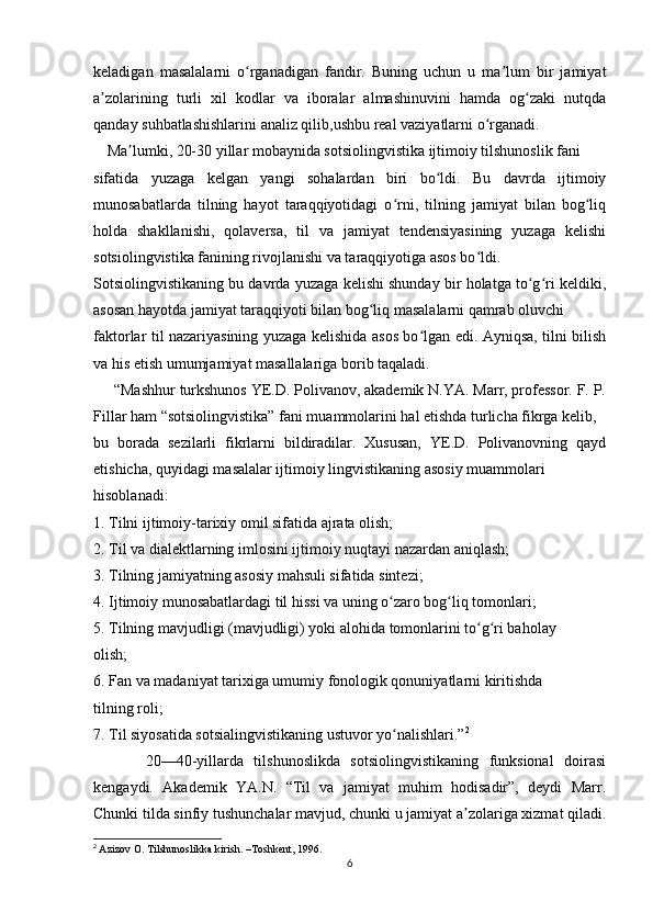 keladigan   masalalarni   o rganadigan   fandir.   Buning   uchun   u   ma lum   bir   jamiyatʻ ʼ
a zolarining   turli   xil   kodlar   va   iboralar   almashinuvini   hamda   og zaki   nutqda	
ʼ ʻ
qanday suhbatlashishlarini analiz qilib,ushbu real vaziyatlarni o rganadi.	
ʻ
      Ma lumki, 20-30 yillar mobaynida sotsiolingvistika ijtimoiy tilshunoslik fani  	
ʼ
sifatida   yuzaga   kelgan   yangi   sohalardan   biri   bo ldi.   Bu   davrda   ijtimoiy	
ʻ
munosabatlarda   tilning   hayot   taraqqiyotidagi   o rni,   tilning   jamiyat   bilan   bog liq	
ʻ ʻ
holda   shakllanishi,   qolaversa,   til   va   jamiyat   tendensiyasining   yuzaga   kelishi
sotsiolingvistika fanining rivojlanishi va taraqqiyotiga asos bo ldi. 	
ʻ
Sotsiolingvistikaning bu davrda yuzaga kelishi shunday bir holatga to g ri keldiki,	
ʻ ʻ
asosan hayotda jamiyat taraqqiyoti bilan bog liq masalalarni qamrab oluvchi  	
ʻ
faktorlar til nazariyasining yuzaga kelishida asos bo lgan edi. Ayniqsa, tilni bilish	
ʻ
va his etish umumjamiyat masallalariga borib taqaladi.  
     “Mashhur turkshunos YE.D. Polivanov, akademik N.YA. Marr, professor. F. P.
Fillar ham “sotsiolingvistika” fani muammolarini hal etishda turlicha fikrga kelib,  
bu   borada   sezilarli   fikrlarni   bildiradilar.   Xususan,   YE.D.   Polivanovning   qayd
etishicha, quyidagi masalalar ijtimoiy lingvistikaning asosiy muammolari  
hisoblanadi:  
1. Tilni ijtimoiy-tarixiy omil sifatida ajrata olish; 
2. Til va dialektlarning imlosini ijtimoiy nuqtayi nazardan aniqlash; 
3. Tilning jamiyatning asosiy mahsuli sifatida sintezi; 
4. Ijtimoiy munosabatlardagi til hissi va uning o zaro bog liq tomonlari; 	
ʻ ʻ
5. Tilning mavjudligi (mavjudligi) yoki alohida tomonlarini to g ri baholay  	
ʻ ʻ
olish; 
6. Fan va madaniyat tarixiga umumiy fonologik qonuniyatlarni kiritishda  
tilning roli; 
7. Til siyosatida sotsialingvistikaning ustuvor yo nalishlari.”	
ʻ 2
          20—40-yillarda   tilshunoslikda   sotsiolingvistikaning   funksional   doirasi
kengaydi.   Akademik   YA.N.   “Til   va   jamiyat   muhim   hodisadir”,   deydi   Marr.
Chunki tilda sinfiy tushunchalar mavjud, chunki u jamiyat a zolariga xizmat qiladi.	
ʼ
2
  Azizov O. Tilshunoslikka kirish. –Toshkent, 1996.  
6 