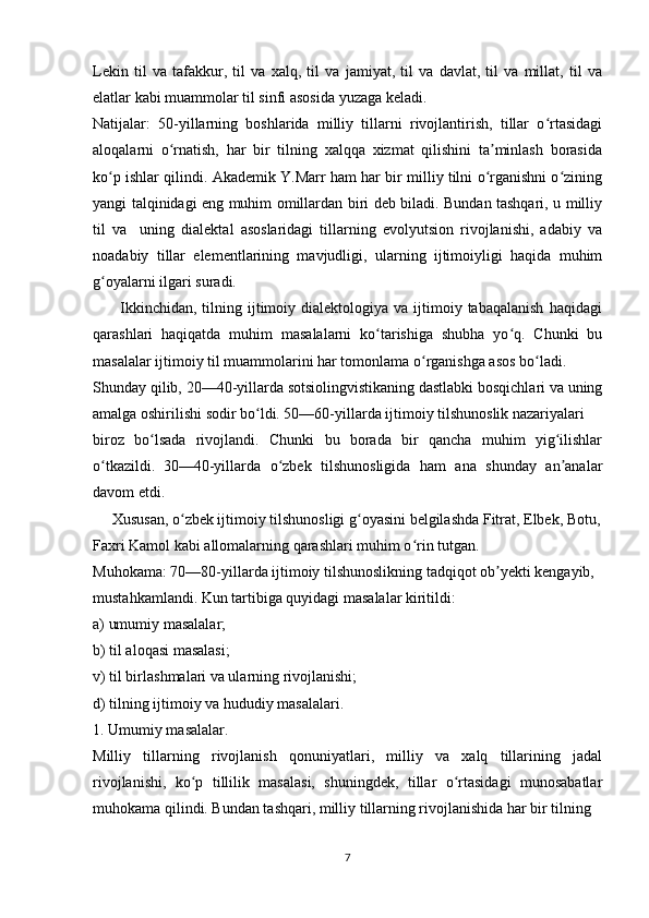 Lekin   til   va   tafakkur,   til   va   xalq,   til   va   jamiyat,   til   va   davlat,   til   va   millat,   til   va
elatlar kabi muammolar til sinfi asosida yuzaga keladi. 
Natijalar:   50-yillarning   boshlarida   milliy   tillarni   rivojlantirish,   tillar   o rtasidagiʻ
aloqalarni   o rnatish,   har   bir   tilning   xalqqa   xizmat   qilishini   ta minlash   borasida	
ʻ ʼ
ko p ishlar qilindi. Akademik Y.Marr ham har bir milliy tilni o rganishni o zining	
ʻ ʻ ʻ
yangi talqinidagi eng muhim omillardan biri deb biladi. Bundan tashqari, u milliy
til   va     uning   dialektal   asoslaridagi   tillarning   evolyutsion   rivojlanishi,   adabiy   va
noadabiy   tillar   elementlarining   mavjudligi,   ularning   ijtimoiyligi   haqida   muhim
g oyalarni ilgari suradi. 
ʻ
          Ikkinchidan,   tilning  ijtimoiy  dialektologiya  va  ijtimoiy  tabaqalanish  haqidagi
qarashlari   haqiqatda   muhim   masalalarni   ko tarishiga   shubha   yo q.   Chunki   bu	
ʻ ʻ
masalalar ijtimoiy til muammolarini har tomonlama o rganishga asos bo ladi.  	
ʻ ʻ
Shunday qilib, 20—40-yillarda sotsiolingvistikaning dastlabki bosqichlari va uning
amalga oshirilishi sodir bo ldi. 50—60-yillarda ijtimoiy tilshunoslik nazariyalari  	
ʻ
biroz   bo lsada   rivojlandi.   Chunki   bu   borada   bir   qancha   muhim   yig ilishlar	
ʻ ʻ
o tkazildi.	
ʻ   30—40-yillarda   o zbek   tilshunosligida   ham   ana   shunday   an analar	ʻ ʼ
davom etdi.  
     Xususan, o zbek ijtimoiy tilshunosligi g oyasini belgilashda Fitrat, Elbek, Botu,	
ʻ ʻ
Faxri Kamol kabi allomalarning qarashlari muhim o rin tutgan. 	
ʻ
Muhokama: 70—80-yillarda ijtimoiy tilshunoslikning tadqiqot ob yekti kengayib,  	
ʼ
mustahkamlandi. Kun tartibiga quyidagi masalalar kiritildi: 
a) umumiy masalalar; 
b) til aloqasi masalasi; 
v) til birlashmalari va ularning rivojlanishi; 
d) tilning ijtimoiy va hududiy masalalari. 
1. Umumiy masalalar. 
Milliy   tillarning   rivojlanish   qonuniyatlari,   milliy   va   xalq   tillarining   jadal
rivojlanishi,   ko p   tillilik   masalasi,   shuningdek,   tillar   o rtasidagi   munosabatlar	
ʻ ʻ
muhokama qilindi. Bundan tashqari, milliy tillarning rivojlanishida har bir tilning  
7 