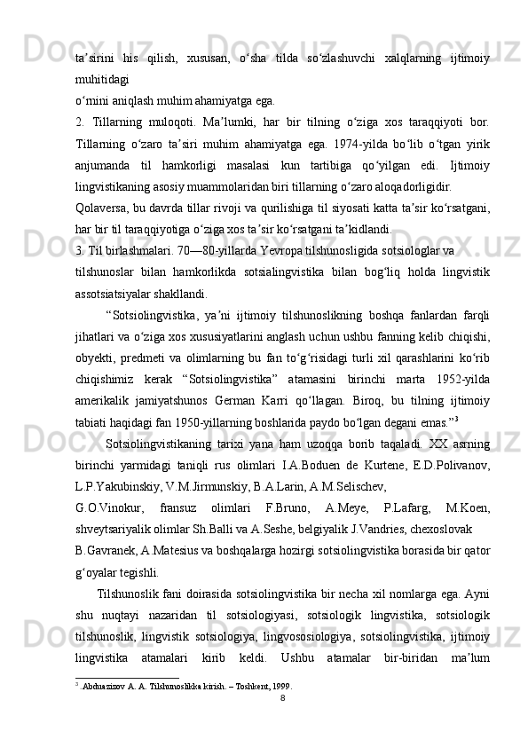 ta sirini   his   qilish,   xususan,   o sha   tilda   so zlashuvchi   xalqlarning   ijtimoiyʼ ʻ ʻ
muhitidagi  
o rnini aniqlash muhim ahamiyatga ega. 
ʻ
2.   Tillarning   muloqoti.   Ma lumki,   har   bir   tilning   o ziga   xos   taraqqiyoti   bor.	
ʼ ʻ
Tillarning   o zaro   ta siri   muhim   ahamiyatga   ega.   1974-yilda   bo lib   o tgan   yirik	
ʻ ʼ ʻ ʻ
anjumanda   til   hamkorligi   masalasi   kun   tartibiga   qo yilgan   edi.   Ijtimoiy	
ʻ
lingvistikaning asosiy muammolaridan biri tillarning o zaro aloqadorligidir.  	
ʻ
Qolaversa, bu davrda tillar rivoji va qurilishiga til siyosati katta ta sir ko rsatgani,	
ʼ ʻ
har bir til taraqqiyotiga o ziga xos ta sir ko rsatgani ta kidlandi. 	
ʻ ʼ ʻ ʼ
3. Til birlashmalari. 70—80-yillarda Yevropa tilshunosligida sotsiologlar va  
tilshunoslar   bilan   hamkorlikda   sotsialingvistika   bilan   bog liq   holda   lingvistik	
ʻ
assotsiatsiyalar shakllandi.
          “Sotsiolingvistika,   ya ni   ijtimoiy   tilshunoslikning   boshqa   fanlardan   farqli	
ʼ
jihatlari va o ziga xos xususiyatlarini anglash uchun ushbu fanning kelib chiqishi,	
ʻ
obyekti,   predmeti   va   olimlarning   bu   fan   to g risidagi   turli   xil   qarashlarini   ko rib	
ʻ ʻ ʻ
chiqishimiz   kerak   “Sotsiolingvistika”   atamasini   birinchi   marta   1952-yilda
amerikalik   jamiyatshunos   German   Karri   qo llagan.   Biroq,   bu   tilning   ijtimoiy	
ʻ
tabiati haqidagi fan 1950-yillarning boshlarida paydo bo lgan degani emas.”	
ʻ 3
          Sotsiolingvistikaning   tarixi   yana   ham   uzoqqa   borib   taqaladi.   XX   asrning
birinchi   yarmidagi   taniqli   rus   olimlari   I.A.Boduen   de   Kurtene,   E.D.Polivanov,
L.P.Yakubinskiy, V.M.Jirmunskiy, B.A.Larin, A.M.Selischev,
G.O.Vinokur,   fransuz   olimlari   F.Bruno,   A.Meye,   P.Lafarg,   M.Koen,
shveytsariyalik olimlar Sh.Balli va A.Seshe, belgiyalik J.Vandries, chexoslovak  
B.Gavranek, A.Matesius va boshqalarga hozirgi sotsiolingvistika borasida bir qator
g oyalar tegishli. 	
ʻ
         Tilshunoslik fani doirasida sotsiolingvistika bir necha xil nomlarga ega. Ayni
shu   nuqtayi   nazaridan   til   sotsiologiyasi,   sotsiologik   lingvistika,   sotsiologik
tilshunoslik,   lingvistik   sotsiologiya,   lingvososiologiya,   sotsiolingvistika,   ijtimoiy
lingvistika   atamalari   kirib   keldi.   Ushbu   atamalar   bir-biridan   ma lum	
ʼ
3
 . Abduazizov A. A. Tilshunoslikka kirish. – Toshkent, 1999.
8 