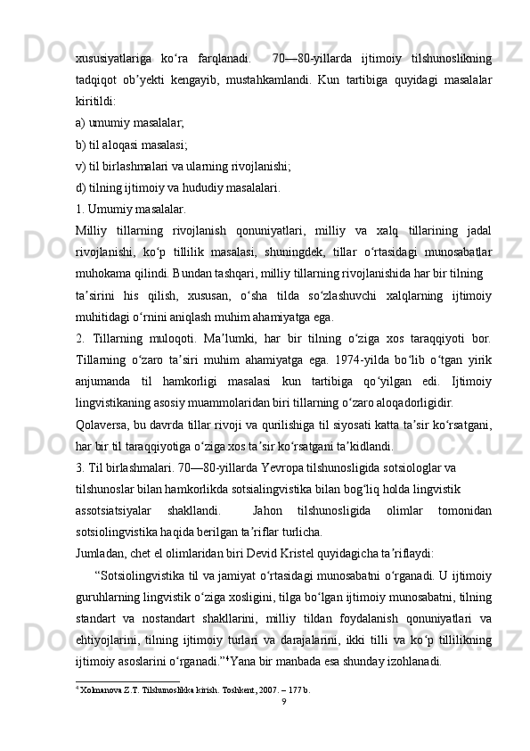 xususiyatlariga   ko ra   farqlanadi.     70—80-yillarda   ijtimoiy   tilshunoslikningʻ
tadqiqot   ob yekti   kengayib,   mustahkamlandi.   Kun   tartibiga   quyidagi   masalalar	
ʼ
kiritildi: 
a) umumiy masalalar; 
b) til aloqasi masalasi; 
v) til birlashmalari va ularning rivojlanishi; 
d) tilning ijtimoiy va hududiy masalalari. 
1. Umumiy masalalar. 
Milliy   tillarning   rivojlanish   qonuniyatlari,   milliy   va   xalq   tillarining   jadal
rivojlanishi,   ko p   tillilik   masalasi,   shuningdek,   tillar   o rtasidagi   munosabatlar	
ʻ ʻ
muhokama qilindi. Bundan tashqari, milliy tillarning rivojlanishida har bir tilning  
ta sirini   his   qilish,   xususan,   o sha   tilda   so zlashuvchi   xalqlarning   ijtimoiy	
ʼ ʻ ʻ
muhitidagi o rnini aniqlash muhim ahamiyatga ega. 	
ʻ
2.   Tillarning   muloqoti.   Ma lumki,   har   bir   tilning   o ziga   xos   taraqqiyoti   bor.	
ʼ ʻ
Tillarning   o zaro   ta siri   muhim   ahamiyatga   ega.   1974-yilda   bo lib   o tgan   yirik	
ʻ ʼ ʻ ʻ
anjumanda   til   hamkorligi   masalasi   kun   tartibiga   qo yilgan   edi.   Ijtimoiy	
ʻ
lingvistikaning asosiy muammolaridan biri tillarning o zaro aloqadorligidir.  	
ʻ
Qolaversa, bu davrda tillar rivoji va qurilishiga til siyosati katta ta sir ko rsatgani,	
ʼ ʻ
har bir til taraqqiyotiga o ziga xos ta sir ko rsatgani ta kidlandi. 	
ʻ ʼ ʻ ʼ
3. Til birlashmalari. 70—80-yillarda Yevropa tilshunosligida sotsiologlar va  
tilshunoslar bilan hamkorlikda sotsialingvistika bilan bog liq holda lingvistik  	
ʻ
assotsiatsiyalar   shakllandi.     Jahon   tilshunosligida   olimlar   tomonidan
sotsiolingvistika haqida berilgan ta riflar turlicha.  	
ʼ
Jumladan, chet el olimlaridan biri Devid Kristel quyidagicha ta riflaydi:	
ʼ
         “Sotsiolingvistika til va jamiyat o rtasidagi munosabatni o rganadi. U ijtimoiy	
ʻ ʻ
guruhlarning lingvistik o ziga xosligini, tilga bo lgan ijtimoiy munosabatni, tilning	
ʻ ʻ
standart   va   nostandart   shakllarini,   milliy   tildan   foydalanish   qonuniyatlari   va
ehtiyojlarini,   tilning   ijtimoiy   turlari   va   darajalarini,   ikki   tilli   va   ko p   tillilikning	
ʻ
ijtimoiy asoslarini o rganadi.”	
ʻ 4
Yana bir manbada esa shunday izohlanadi.  
4
  Xolmanova Z.T. Tilshunoslikka kirish. Toshkent, 2007. – 177 b.
9 