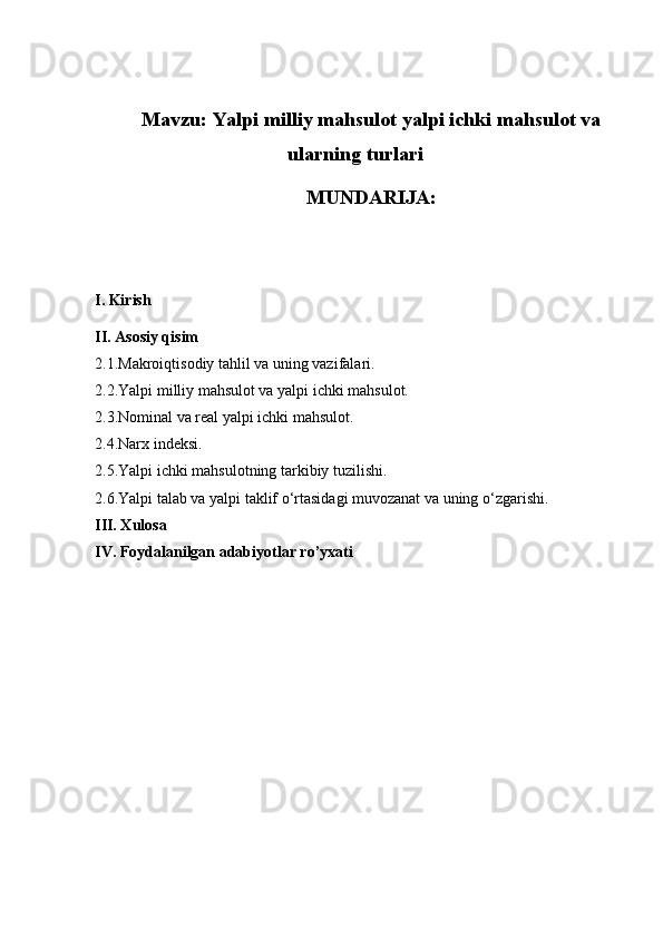 Mavzu:  Yalpi milliy mahsulot yalpi ichki mahsulot va
ularning turlari
MUNDARIJA:
I. Kirish
II. Asosiy qisim
2.1.Makroiqtisodiy tahlil va uning vazifalari.
2.2.Yalpi milliy mahsulot va yalpi ichki mahsulot.
2.3.Nominal va real yalpi ichki mahsulot.
2.4.Narx indeksi.
2.5.Yalpi ichki mahsulotning tarkibiy tuzilishi.
2.6.Yalpi talab va yalpi taklif o‘rtasidagi muvozanat va uning o‘zgarishi.
III. Xulosa
IV. Foydalanilgan adabiyotlar ro’yxati 