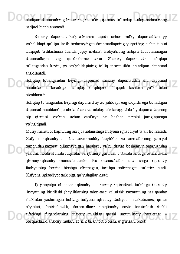 oladigan dapomadning bip qicmi, macalan, ijtimoiy to‘lovlap – ulap mehnatining
natijaci hicoblanmaydi.
Shaxsiy   dapomad   ko‘pcatkichini   topish   uchun   milliy   dapomaddan   yy
xo‘jaliklapi   qo‘liga   kelib   tushmaydigan   dapomadlapning   yuqoridagi   uchta   tupini
chiqapib   tashlashimiz   hamda   jopiy   mehnat   faoliyatining   natijaci   hicoblanmagan
dapomadlapni   unga   qo‘shishimiz   zarur.   Shaxsiy   dapomaddan   coliqlapi
to‘langandan   keyin,   yy   xo‘jaliklapining   to‘liq   tacappufida   qoladigan   dapomad
shakllanadi.
Soliqlap   to‘langandan   keyingi   dapomad   shaxciy   dapomaddan   shu   dapomad
hicobidan   to‘lanadigan   coliqlap   miqdopini   chiqapib   tashlash   yo‘li   bilan
hicoblanadi.
Soliqlap to‘langandan keyingi dapomad uy xo‘jaliklapi eng oxipida ega bo‘ladigan
dapomad hicoblanib, alohida shaxs va oilalap o‘z tacappufida by dapomadlapning
bip   qicmini   icte’mol   uchun   capflaydi   va   boshqa   qicmini   jamg‘apmaga
yo‘naltipadi.
Milliy mahsulot hajmining aniq baholanishiga hufyona iqtisodiyot ta’sir ko‘rsatadi.
Xufyona   iqtisodiyot   -   bu   tovar-moddiy   boyliklar   va   xizmatlarning   jamiyat
tomonidan   nazorat   qilinmaydigan   harakati ,   ya’ni   davlat   boshqaruv   organlaridan
yashirin holda alohida fuqarolar va ijtimoiy guruhlar o‘rtasida amalga oshiriluvchi
ijtimoiy-iqtisodiy   munosabatlardir.   Bu   munosabatlar   o‘z   ichiga   iqtisodiy
faoliyatning   barcha   hisobga   olinmagan,   tartibga   solinmagan   turlarini   oladi.
Xufyona iqtisodiyot tarkibiga qo‘yidagilar kiradi:
1)   jinoyatga   aloqador   iqtisodiyot   –   rasmiy   iqtisodiyot   tarkibiga   iqtisodiy
jinoyatning   kiritilishi   (boyliklarning   talon-taroj   qilinishi;   nazoratning   har   qanday
shaklidan   yashiringan   holdagi   hufyona   iqtisodiy   faoliyat   –   narkobiznes,   qimor
o‘yinlari,   fohishabozlik;   daromadlarni   noiqtisodiy   qayta   taqsimlash   shakli
sifatidagi   fuqarolarning   shaxsiy   mulkiga   qarshi   umumjinoiy   harakatlar   –
bosqinchilik, shaxsiy mulkni zo‘rlik bilan tortib olish, o‘g‘irlash, reket); 