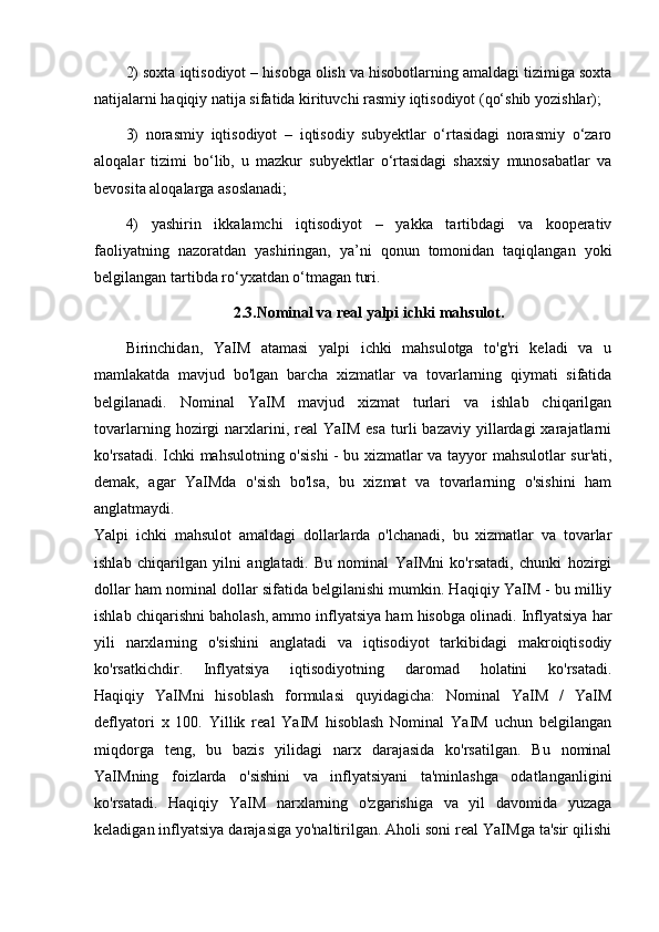 2) soxta iqtisodiyot – hisobga olish va hisobotlarning amaldagi tizimiga soxta
natijalarni haqiqiy natija sifatida kirituvchi rasmiy iqtisodiyot (qo‘shib yozishlar);
3)   norasmiy   iqtisodiyot   –   iqtisodiy   subyektlar   o‘rtasidagi   norasmiy   o‘zaro
aloqalar   tizimi   bo‘lib,   u   mazkur   subyektlar   o‘rtasidagi   shaxsiy   munosabatlar   va
bevosita aloqalarga asoslanadi;
4)   yashirin   ikkalamchi   iqtisodiyot   –   yakka   tartibdagi   va   kooperativ
faoliyatning   nazoratdan   yashiringan,   ya’ni   qonun   tomonidan   taqiqlangan   yoki
belgilangan tartibda ro‘yxatdan o‘tmagan turi.
2.3.Nominal va real yalpi ichki mahsulot.
Birinchidan,   YaIM   atamasi   yalpi   ichki   mahsulotga   to'g'ri   keladi   va   u
mamlakatda   mavjud   bo'lgan   barcha   xizmatlar   va   tovarlarning   qiymati   sifatida
belgilanadi.   Nominal   YaIM   mavjud   xizmat   turlari   va   ishlab   chiqarilgan
tovarlarning  hozirgi   narxlarini,  real   YaIM  esa   turli  bazaviy   yillardagi  xarajatlarni
ko'rsatadi. Ichki mahsulotning o'sishi - bu xizmatlar va tayyor mahsulotlar sur'ati,
demak,   agar   YaIMda   o'sish   bo'lsa,   bu   xizmat   va   tovarlarning   o'sishini   ham
anglatmaydi.
Yalpi   ichki   mahsulot   amaldagi   dollarlarda   o'lchanadi,   bu   xizmatlar   va   tovarlar
ishlab   chiqarilgan   yilni   anglatadi.   Bu   nominal   YaIMni   ko'rsatadi,   chunki   hozirgi
dollar ham nominal dollar sifatida belgilanishi mumkin. Haqiqiy YaIM - bu milliy
ishlab chiqarishni baholash, ammo inflyatsiya ham hisobga olinadi. Inflyatsiya har
yili   narxlarning   o'sishini   anglatadi   va   iqtisodiyot   tarkibidagi   makroiqtisodiy
ko'rsatkichdir.   Inflyatsiya   iqtisodiyotning   daromad   holatini   ko'rsatadi.
Haqiqiy   YaIMni   hisoblash   formulasi   quyidagicha:   Nominal   YaIM   /   YaIM
deflyatori   x   100.   Yillik   real   YaIM   hisoblash   Nominal   YaIM   uchun   belgilangan
miqdorga   teng,   bu   bazis   yilidagi   narx   darajasida   ko'rsatilgan.   Bu   nominal
YaIMning   foizlarda   o'sishini   va   inflyatsiyani   ta'minlashga   odatlanganligini
ko'rsatadi.   Haqiqiy   YaIM   narxlarning   o'zgarishiga   va   yil   davomida   yuzaga
keladigan inflyatsiya darajasiga yo'naltirilgan. Aholi soni real YaIMga ta'sir qilishi 