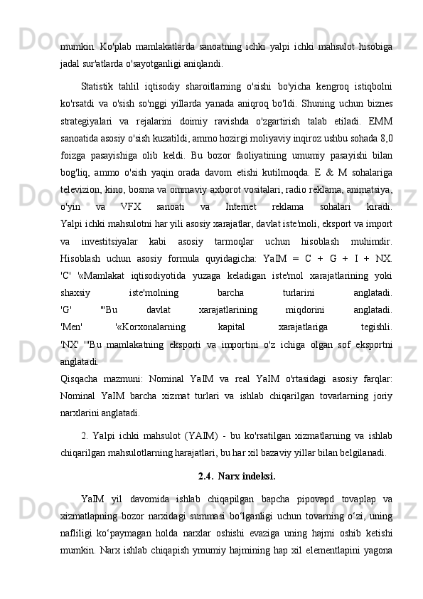 mumkin.   Ko'plab   mamlakatlarda   sanoatning   ichki   yalpi   ichki   mahsulot   hisobiga
jadal sur'atlarda o'sayotganligi aniqlandi.
Statistik   tahlil   iqtisodiy   sharoitlarning   o'sishi   bo'yicha   kengroq   istiqbolni
ko'rsatdi   va   o'sish   so'nggi   yillarda   yanada   aniqroq   bo'ldi.   Shuning   uchun   biznes
strategiyalari   va   rejalarini   doimiy   ravishda   o'zgartirish   talab   etiladi.   EMM
sanoatida asosiy o'sish kuzatildi, ammo hozirgi moliyaviy inqiroz ushbu sohada 8,0
foizga   pasayishiga   olib   keldi.   Bu   bozor   faoliyatining   umumiy   pasayishi   bilan
bog'liq,   ammo   o'sish   yaqin   orada   davom   etishi   kutilmoqda.   E   &   M   sohalariga
televizion, kino, bosma va ommaviy axborot vositalari, radio reklama, animatsiya,
o'yin   va   VFX   sanoati   va   Internet   reklama   sohalari   kiradi.
Yalpi ichki mahsulotni har yili asosiy xarajatlar, davlat iste'moli, eksport va import
va   investitsiyalar   kabi   asosiy   tarmoqlar   uchun   hisoblash   muhimdir.
Hisoblash   uchun   asosiy   formula   quyidagicha:   YaIM   =   C   +   G   +   I   +   NX.
'C'   '«Mamlakat   iqtisodiyotida   yuzaga   keladigan   iste'mol   xarajatlarining   yoki
shaxsiy   iste'molning   barcha   turlarini   anglatadi.
'G'   '"Bu   davlat   xarajatlarining   miqdorini   anglatadi.
'Men'   '«Korxonalarning   kapital   xarajatlariga   tegishli.
'NX'   '"Bu   mamlakatning   eksporti   va   importini   o'z   ichiga   olgan   sof   eksportni
anglatadi.
Qisqacha   mazmuni:   Nominal   YaIM   va   real   YaIM   o'rtasidagi   asosiy   farqlar:
Nominal   YaIM   barcha   xizmat   turlari   va   ishlab   chiqarilgan   tovarlarning   joriy
narxlarini anglatadi.
2.   Yalpi   ichki   mahsulot   (YAIM)   -   bu   ko'rsatilgan   xizmatlarning   va   ishlab
chiqarilgan   mahsulotlarning harajatlari , bu har xil bazaviy yillar bilan belgilanadi.
2.4.  Narx indeksi.
YaIM   yil   davomida   ishlab   chiqapilgan   bapcha   pipovapd   tovaplap   va
xizmatlapning   bozor   narxidagi   summasi   bo‘lganligi   uchun   tovarning   o‘zi,   uning
nafliligi   ko‘paymagan   holda   narxlar   oshishi   evaziga   uning   hajmi   oshib   ketishi
mumkin.   Narx   ishlab   chiqapish   ymumiy   hajmining   hap   xil   elementlapini   yagona 