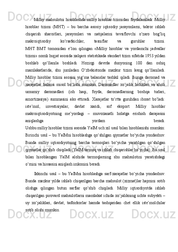 Milliy mahsulotni hisoblashda milliy hisoblar tizimidan foydalaniladi. Milliy
hisoblar   tizimi   (MHT)   –   bu   barcha   asosiy   iqtisodiy   jarayonlarni,   takror   ishlab
chiqarish   sharoitlari,   jarayonlari   va   natijalarini   tavsiflovchi   o‘zaro   bog‘liq
makroiqtisodiy   ko‘rsatkichlar,   tasniflar   va   guruhlar   tizimi.
MHT   BMT   tomonidan   e’lon   qilingan   «Milliy   hisoblar   va   yordamchi   jadvallar
tizimi» nomli hujjat asosida xalqaro statistikada standart tizim sifatida 1953 yildan
boshlab   qo‘llanila   boshladi.   Hozirgi   davrda   dunyoning   100   dan   oshiq
mamlakatlarida,   shu   jumladan   O‘zbekistonda   mazkur   tizim   keng   qo‘llaniladi.
Milliy   hisoblar   tizimi   asosini   yig‘ma   balanslar   tashkil   qiladi.   Bunga   daromad   va
xarajatlar   balansi   misol   bo‘lishi   mumkin.   Daromadlar   xo‘jalik   birliklari   va   aholi
umumiy   daromadlari   (ish   haqi,   foyda,   daromadlarning   boshqa   turlari,
amortizasiya)   summasini   aks   ettiradi.   Xarajatlar   to‘rtta   guruhdan   iborat   bo‘ladi:
iste’mol,   investisiyalar,   davlat   xaridi,   sof   eksport.   Milliy   hisoblar
makroiqtisodiyotning   me’yordagi   –   muvozanatli   holatga   erishish   darajasini
aniqlashga   yordam   beradi.
Ushbu milliy hisoblar tizimi asosida YaIM uch xil usul bilan hisoblanishi mumkin:
Birinchi usul – bu YaIMni hisoblashga qo‘shilgan qiymatlar bo‘yicha yondashuv.
Bunda   milliy   iqtisodiyotning   barcha   tarmoqlari   bo‘yicha   yaratilgan   qo‘shilgan
qiymatlar qo‘shib chiqiladi (YaIM tarmoq va ishlab chiqarishlar bo‘yicha). Bu usul
bilan   hisoblangan   YaIM   alohida   tarmoqlarning   shu   mahsulotini   yaratishdagi
o‘rnini va hissasini aniqlash imkonini beradi.
Ikkinchi   usul   –   bu   YaIMni   hisoblashga   sarf-xarajatlar   bo‘yicha   yondashuv.
Bunda mazkur yilda ishlab chiqarilgan barcha mahsulot  (xizmat)lar  hajmini sotib
olishga   qilingan   butun   sarflar   qo‘shib   chiqiladi.   Milliy   iqtisodiyotda   ishlab
chiqarilgan pirovard mahsulotlarni mamlakat ichida xo‘jalikning uchta subyekti –
uy   xo‘jaliklari,   davlat,   tadbirkorlar   hamda   tashqaridan   chet   ellik   iste’molchilar
sotib olishi mumkin. 