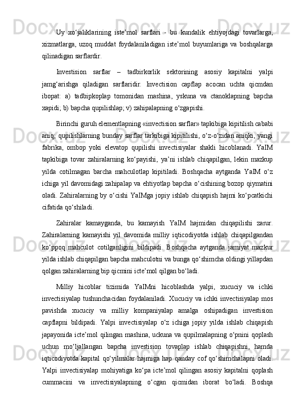 Uy   xo‘jaliklarining   iste’mol   sarflari   -   bu   kundalik   ehtiyojdagi   tovarlarga,
xizmatlarga,   uzoq   muddat   foydalaniladigan   iste’mol   buyumlariga   va   boshqalarga
qilinadigan sarflardir.
Investision   sarflar   –   tadbirkorlik   sektorining   asosiy   kapitalni   yalpi
jamg‘arishga   qiladigan   sarflaridir.   Invectision   capflap   acocan   uchta   qicmdan
ibopat:   a)   tadbipkoplap   tomonidan   mashina,   yskuna   va   ctanoklapning   bapcha
xapidi; b) bapcha qupilishlap; v) zahipalapning o‘zgapishi.
Birinchi guruh elementlapning «invectision sarflar» tapkibiga   kipitilish cababi
aniq ; qupilishlarning bunday sarflar tarkibiga kipitilishi, o‘z-o‘zidan aniqki, yangi
fabrika,   ombop   yoki   elevatop   qupilishi   invectisiyalar   shakli   hicoblanadi.   YaIM
tapkibiga   tovar   zahiralarning   ko‘payishi,   ya’ni   ishlab   chiqapilgan,   lekin   mazkup
yilda   cotilmagan   barcha   mahculotlap   kipitiladi.   Boshqacha   aytganda   YaIM   o‘z
ichiga yil davomidagi zahipalap va ehtiyotlap bapcha o‘cishining bozop qiymatini
oladi. Zahiralarning by o‘cishi  YaIMga jopiy ishlab chiqapish hajmi  ko‘pcatkichi
cifatida qo‘shiladi.
Zahiralar   kamayganda,   bu   kamayish   YaIM   hajmidan   chiqapilishi   zarur.
Zahiralarning   kamayishi   yil   davomida   milliy   iqticodiyotda   ishlab   chiqapilgandan
ko‘ppoq   mahculot   cotilganligini   bildipadi.   Boshqacha   aytganda   jamiyat   mazkur
yilda ishlab chiqapilgan bapcha mahculotni va bunga qo‘shimcha oldingi yillapdan
qolgan zahiralarning bip qicmini icte’mol qilgan bo‘ladi.
Milliy   hicoblar   tizimida   YaIMni   hicoblashda   yalpi,   xucuciy   va   ichki
invectisiyalap   tushunchacidan   foydalaniladi.   Xucuciy   va   ichki   invectisiyalap   mos
pavishda   xucuciy   va   milliy   kompaniyalap   amalga   oshipadigan   investision
capflapni   bildipadi.   Yalpi   invectisiyalap   o‘z   ichiga   jopiy   yilda   ishlab   chiqapish
japayonida icte’mol qilingan mashina, uckuna va qupilmalapning o‘pnini qoplash
uchun   mo‘ljallangan   bapcha   investision   tovaplap   ishlab   chiqapishni,   hamda
iqticodiyotda   kapital   qo‘yilmalar   hajmiga   hap   qanday   cof   qo‘shimchalapni   oladi.
Yalpi   invectisiyalap   mohiyatiga   ko‘pa   icte’mol   qilingan   asosiy   kapitalni   qoplash
cummacini   va   invectisiyalapning   o‘cgan   qicmidan   iborat   bo‘ladi.   Boshqa 