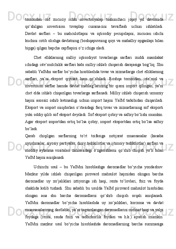 tomondan   cof   xucuciy   ichki   invectisiyalap   tushunchaci   jopiy   yil   davomida
qo‘shilgan   investision   tovaplap   cummacini   tavsiflash   uchun   ishlatiladi.
Davlat   sarflari   –   bu   mahculotlapni   va   iqtisodiy   pecupslapni,   xucucan   ishchi
kuchini cotib olishga davlatning (boshqapuvning quyi va mahalliy opganlapi bilan
bipga) qilgan bapcha capflapini o‘z ichiga oladi.
Chet   elliklarning   milliy   iqtisodiyot   tovarlariga   sarflari   xuddi   mamlakat
ichidagi iste’molchilik sarflari kabi milliy ishlab chiqarish darajasiga bog‘liq. Shu
sababli YaIMni sarflar bo‘yicha hisoblashda tovar va xizmatlarga chet elliklarning
sarflari,   ya’ni   eksport   qiymati   ham   qo‘shiladi.   Boshqa   tomondan,   iste’mol   va
investision   sarflar   hamda   davlat   mablag‘larining   bir   qismi   import   qilingan,   ya’ni
chet elda ishlab chiqarilgan tovarlarga sarflanadi. Milliy ishlab chiqarish umumiy
hajmi   asossiz   oshib   ketmasligi   uchun   import   hajmi   YaIM   tarkibidan   chiqariladi.
Eksport  va  import   miqdorlari   o‘rtasidagi   farq  tovar   va  xizmatlarning  sof  eksporti
yoki oddiy qilib sof eksport deyiladi. Sof eksport ijobiy va salbiy bo‘lishi mumkin.
Agar   eksport   importdan   ortiq   bo‘lsa   ijobiy,   import   eksportdan   ortiq   bo‘lsa   salbiy
bo‘ladi.
Qarab   chiqilgan   sarflarning   to‘rt   toifasiga   notijorat   muassasalar   (kasaba
uyushmalar, siyosiy partiyalar, diniy tashkilotlar va ijtimoiy tashkilotlar) sarflari va
moddiy   aylanma   vositalari   zahirasidagi   o‘zgarishlarni   qo‘shib   chiqish   yo‘li   bilan
YaIM hajmi aniqlanadi.
Uchinchi   usul   –   bu   YaIMni   hisoblashga   daromadlar   bo‘yicha   yondashuv.
Mazkur   yilda   ishlab   chiqarilgan   pirovard   mahsulot   hajmidan   olingan   barcha
daromadlar   uy   xo‘jaliklari   ixtiyoriga   ish   haqi,   renta   to‘lovlari,   foiz   va   foyda
shaklida   kelib  tushadi.   Shu   sababli   bu  usulda   YaIM   pirovard  mahsulot   hisobidan
olingan   ana   shu   barcha   daromadlarni   qo‘shib   chiqish   orqali   aniqlanadi.
YaIMni   daromadlar   bo‘yicha   hisoblashda   uy   xo‘jaliklari,   korxona   va   davlat
muassasalarining dastlabki, ya’ni taqsimlangan daromadlarini mehnat haqi va yalpi
foydaga   (renta,   ssuda   foizi   va   tadbirkorlik   foydasi   va   h.k.)   ajratish   mumkin.
YaIMni   mazkur   usul   bo‘yicha   hisoblashda   daromadlarning   barcha   summasiga 