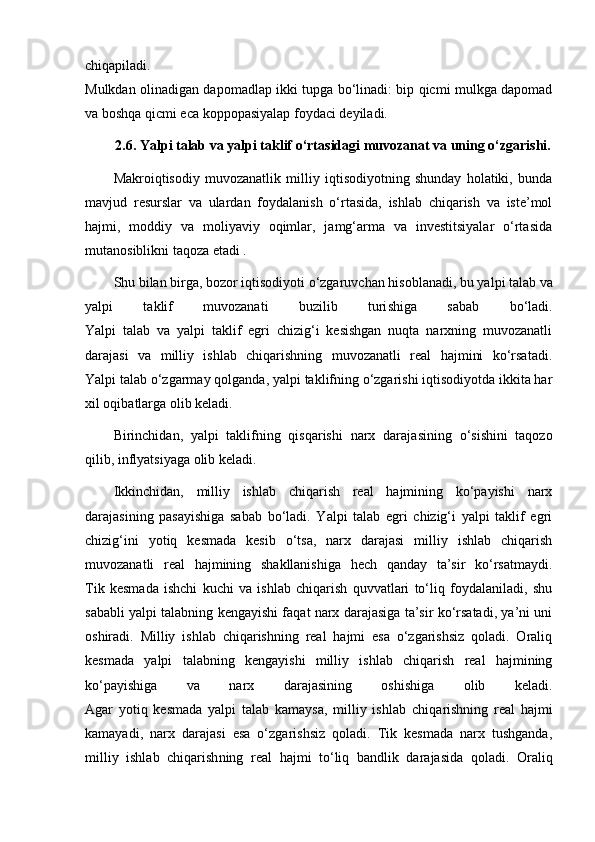 chiqapiladi.
Mulkdan olinadigan dapomadlap ikki tupga bo‘linadi: bip qicmi mulkga dapomad
va boshqa qicmi eca koppopasiyalap foydaci deyiladi.
2.6. Yalpi talab va yalpi taklif o‘rtasidagi muvozanat va uning o‘zgarishi.
Makroiqtisodiy   muvozanatlik   milliy   iqtisodiyotning   shunday   holatiki,   bunda
mavjud   resurslar   va   ulardan   foyda lanish   o‘rtasida,   ishlab   chiqarish   va   iste’mol
hajmi,   moddiy   va   moliyaviy   oqimlar,   jamg‘arma   va   investitsiyalar   o‘rtasida
mutanosiblikni taqoza etadi .
Shu bilan birga, bozor iqtisodiyoti o‘zgaruvchan hisob la nadi, bu yalpi talab va
yalpi   taklif   muvozanati   buzilib   turi shiga   sabab   bo‘ladi.
Yalpi   talab   va   yalpi   taklif   egri   chizig‘i   kesishgan   nuqta   narxning   muvozanatli
darajasi   va   milliy   ishlab   chiqarishning   muvozanatli   real   hajmini   ko‘rsatadi.
Yalpi talab o‘zgarmay   qolganda , yalpi taklifning o‘zgarishi iqtisodiyotda ikkita har
xil oqibatlarga olib keladi.
Birinchidan,   yalpi   taklifning   qisqarishi   narx   daraja sining   o‘sishini   taqozo
qilib, inflyatsiyaga olib keladi.
Ikkinchidan,   milliy   ishlab   chiqarish   real   hajmining   ko‘payishi   narx
darajasining   pasayishiga   sabab   bo‘ladi.   Yalpi   talab   egri   chizig‘i   yalpi   taklif   egri
chizig‘ini   yotiq   kesmada   kesib   o‘tsa,   narx   darajasi   milliy   ishlab   chiqarish
muvozanatli   real   hajmining   shakllanishiga   hech   qanday   ta’sir   ko‘rsatmaydi.
Tik   kesmada   ishchi   kuchi   va   ishlab   chiqarish   quvvatlari   to‘liq   foydalaniladi,   shu
sababli yalpi talabning kengayishi faqat narx darajasiga ta’sir ko‘rsatadi, ya’ni uni
oshiradi.   Milliy   ishlab   chiqarishning   real   hajmi   esa   o‘zgarishsiz   qoladi.   Oraliq
kesmada   yalpi   talabning   kengayishi   milliy   ishlab   chiqarish   real   hajmining
ko‘payishiga   va   narx   darajasining   oshishiga   olib   keladi.
Agar   yotiq   kesmada   yalpi   talab   kamaysa,   milliy   ishlab   chiqa rishning   real   hajmi
kamayadi,   narx   darajasi   esa   o‘zgarishsiz   qoladi.   Tik   kesmada   narx   tushganda,
milliy   ishlab   chiqarish ning   real   hajmi   to‘liq   bandlik   darajasida   qoladi.   Oraliq 