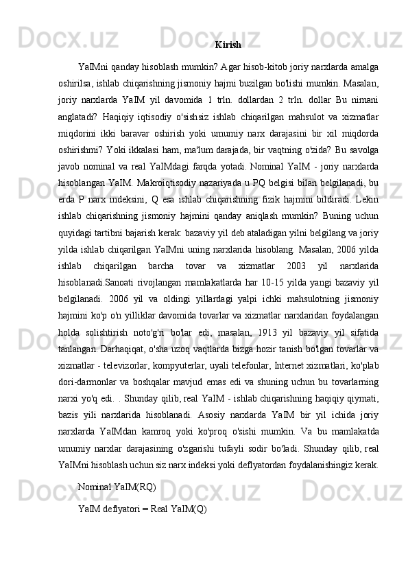 Kirish
YaIMni qanday hisoblash mumkin? Agar hisob-kitob joriy narxlarda amalga
oshirilsa, ishlab chiqarishning jismoniy hajmi buzilgan bo'lishi mumkin. Masalan,
joriy   narxlarda   YaIM   yil   davomida   1   trln.   dollardan   2   trln.   dollar   Bu   nimani
anglatadi?   Haqiqiy   iqtisodiy   o'sishsiz   ishlab   chiqarilgan   mahsulot   va   xizmatlar
miqdorini   ikki   baravar   oshirish   yoki   umumiy   narx   darajasini   bir   xil   miqdorda
oshirishmi?  Yoki  ikkalasi  ham,  ma'lum   darajada , bir  vaqtning  o'zida?  Bu  savolga
javob   nominal   va   real   YaIMdagi   farqda   yotadi.   Nominal   YaIM   -   joriy   narxlarda
hisoblangan   YaIM.   Makroiqtisodiy   nazariyada   u   PQ   belgisi   bilan   belgilanadi,   bu
erda   P   narx   indeksini,   Q   esa   ishlab   chiqarishning   fizik   hajmini   bildiradi.   Lekin
ishlab   chiqarishning   jismoniy   hajmini   qanday   aniqlash   mumkin?   Buning   uchun
quyidagi tartibni bajarish kerak: bazaviy yil deb ataladigan yilni belgilang va joriy
yilda  ishlab   chiqarilgan   YaIMni   uning   narxlarida   hisoblang.   Masalan,   2006  yilda
ishlab   chiqarilgan   barcha   tovar   va   xizmatlar   2003   yil   narxlarida
hisoblanadi.Sanoati   rivojlangan   mamlakatlarda   har   10-15   yilda   yangi   bazaviy   yil
belgilanadi.   2006   yil   va   oldingi   yillardagi   yalpi   ichki   mahsulotning   jismoniy
hajmini ko'p o'n yilliklar davomida tovarlar va xizmatlar narxlaridan foydalangan
holda   solishtirish   noto'g'ri   bo'lar   edi,   masalan,   1913   yil   bazaviy   yil   sifatida
tanlangan.   Darhaqiqat , o'sha uzoq vaqtlarda bizga hozir tanish bo'lgan tovarlar va
xizmatlar - televizorlar, kompyuterlar,   uyali telefonlar , Internet xizmatlari, ko'plab
dori-darmonlar   va   boshqalar   mavjud   emas   edi   va   shuning   uchun   bu   tovarlarning
narxi  yo'q  edi. . Shunday qilib,   real  YaIM  -  ishlab   chiqarishning haqiqiy qiymati ,
bazis   yili   narxlarida   hisoblanadi.   Asosiy   narxlarda   YaIM   bir   yil   ichida   joriy
narxlarda   YaIMdan   kamroq   yoki   ko'proq   o'sishi   mumkin.   Va   bu   mamlakatda
umumiy   narxlar   darajasining   o'zgarishi   tufayli   sodir   bo'ladi.   Shunday   qilib,   real
YaIMni hisoblash uchun siz narx indeksi yoki deflyatordan foydalanishingiz kerak.
Nominal YaIM(RQ)
YaIM deflyatori = Real YaIM(Q) 