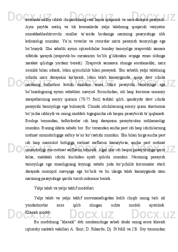 kesmada milliy ishlab chiqarishning real hajmi qisqaradi va narx darajasi pasayadi.
Ayni   paytda   oraliq   va   tik   kesmalarda   yalpi   talabning   qisqarish   vaziyatni
murakkablashtiruvchi   omillar   ta’sirida   birdaniga   narxning   pasayishiga   olib
kelmasligi   mumkin.   Ya’ni   tovarlar   va   resurslar   narxi   pasayish   tamo yiliga   ega
bo‘lmaydi.   Shu   sababli   ayrim   iqtisodchilar   bunday   tamoyilga   xrapovikli   samara
sifatida   qaraydi.(xrapovik-bu   mexanizm   bo‘lib   g‘ildirakni   orqaga   emas   oldinga
xarakat   qilishga   yordam   beradi).   Xrapovik   samarasi   shunga   asosla nadiki,   narx
osonlik bilan oshadi, lekin qiyinchilik bilan pasayadi. Shu sababli  yalpi talabning
oshishi   narx   darajasini   ko‘taradi,   lekin   talab   kamayganda,   qisqa   davr   ichida
narxning   tushishini   kutish   mumkin   emas.   Narx   pasayishi   tamoyiliga   ega
bo‘lmasligining   ayrim   sabablari   mavjud.   Birinchidan,   ish   haqi   korxona   umumiy
xarajatlarining   asosiy   qismini   (70-75   foiz)   tashkil   qilib,   qandaydir   davr   ichida
pasayishi   tamoyi liga   ega   bulmaydi.   Chunki   ishchilarning   asosiy   qismi   shartnoma
bo‘yicha ishlaydi va uning muddati tugaguncha ish haqini pasaytirish ta’qiqlanadi.
Boshqa   tomondan,   tadbirkorlar   ish   haqi   darajasini   pasaytirishni   xohlamasligi
mumkin. Buning ikkita sababi bor. Bir tomondan ancha past ish haqi ishchi larning
mehnat unumdorligiga salbiy ta’sir ko‘rsatishi mum kin. Shu bilan birga ancha past
ish   haqi   maxsulot   birligiga   mehnat   sarflarini   kamaytirsa,   ancha   past   mehnat
unumdorligi esa mehnat sarflarini oshiradi. Agar ular ish haqini pasay tirishga qaror
kilsa,   malakali   ishchi   kuchidan   ajrab   qolishi   mumkin.   Narxning   pasayish
tamoyiliga   ega   emasligining   ke yin gi   sababi   juda   ko‘pchilik   korxonalar   etarli
darajada   monopol   mavqega   ega   bo‘ladi   va   bu   ularga   talab   kamayganda   xam
narxning pasayishiga qarshi turish imkonini beradi.
Yalpi talab va yalpi taklif modellari
Yalpi   talab   va   yalpi   taklif   muvozanatligidan   kelib   chiqib   uning   turli   xil
yondashuvlar   asos   qilib   olingan   uchta   modeli   ajratiladi.
Klassik model.
Bu   modelning   “klassik”   deb   nomlanishiga   sabab   shuki   uning   asosi   klassik
iqtisodiy maktab vakillari A. Smit, D. Rikardo, Dj. St Mill va J.B. Sey tomonidan 