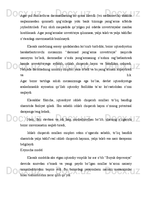 Agar pul foiz keltirsa daromadlarning bir qismi likvidli (tez sarflanuvchi) shaklda
saqlanmasdan   qimmatli   qog‘ozlarga   yoki   bank   tizimiga   jamg‘arma   sifatida
joylash tiriladi.   Foiz   olish   maqsadida   qo‘yilgan   pul   odatda   inves titsiyalar   manbai
hisoblanadi. Agar jamg‘armalar investitsiya qilinmasa, yalpi talab va yalpi takliflar
o‘rtasidagi muvoza natlik buzilmaydi.
Klassik modelning asosiy qoidalaridan ko‘rinib turib diki, bozor iqtisodiyotini
harakatlantiruvchi   mexanizm   “daromad   jamg‘arma   investitsiya”   zanji rida
namoyon   bo‘ladi,   daromadlar   o‘sishi   jam g‘armaning   o‘sishini   rag‘ bat lantiradi
hamda   investittsiyaga   aylanib,   ishlab   chiqarish   hajmi   va   bandlikni   oshiradi.
Natijada daromadning umumiy miqdori yana ortadi va bu jamg‘armani kupaytiradi
va   h.k.
Agar   bozor   tartibga   solish   mexanizmiga   ega   bo‘lsa,   davlat   iqtisodiyotiga
aralashmaslik   siyosatini   qo‘llab   iqtisodiy   faollikka   ta’sir   ko‘rsatishdan   o‘zini
saqlaydi.
Klassiklar   fikricha,   iqtisodiyot   ishlab   chiqarish   omil lari   to‘liq   bandligi
sharoitida   faoliyat   qiladi.   Shu   sababli   ishlab   chiqarish   hajmi   o‘zining   potentsial
darajasiga teng keladi;
Narx,   foiz   stavkasi   va   ish   haqi   moslashuvchan   bo‘lib,   ular ning   o‘zgarishi
bozor muvozanatini saqlab turadi;
Ishlab   chiqarish   omillari   miqdori   sekin   o‘zgarishi   sa babli,   to‘liq   bandlik
sharoitida yalpi taklif real ishlab chiqa rish hajmini, yalpi talab esa narx darajasini
belgilaydi.
Keynscha model
Klassik modelda aks etgan iqtisodiy voqelik bir asr o‘tib “Buyuk depressiya”
davrida   sinovdan   o‘tmadi   va   yangi   paydo   bo‘lgan   omillar   ta’sirini   nazariy
umumlashtirishni   taqozo   etdi.   Bu   bozordagi   jarayonlarni   narxsiz   mexanizmlar
bilan tushuntirishni zarur qilib qo‘ydi. 