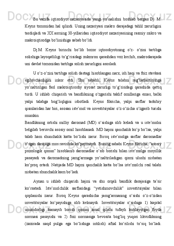 Bu   vazifa   iqtisodiyot   nazariyasida   yangi   yo‘nalishni   boshlab   bergan   Dj.   M.
Keyns tomonidan hal qilindi. Uning nazariyasi makro darajadagi tahlil zarurligini
tasdiqladi va XX asr ning 30-yillaridan iqtisodiyot nazariyasining rasmiy mikro va
makroiqtisodga bo‘linishiga sabab bo‘ldi.
Dj.M.   Keyns   birinchi   bo‘lib   bozor   iqtisodiyotining   o‘z-   o‘zini   tartibga
solishiga layoqatliligi to‘g‘risidagi xukmron qarashdan voz kechib, makrodarajada
uni davlat tomonidan tar tibga solish zarurligini asosladi.
U o‘z-o‘zini tartibga solish dastagi hisoblangan narx, ish haqi va foiz stavkasi
egiluvchanligini   inkor   etdi.   Shu   sababli,   Keyns   talabni   rag‘batlantirishga
yo‘naltirilgan   faol   makroiq tisodiy   siyosat   zarurligi   to‘g‘risidagi   qarashida   qattiq
turdi.   U   ishlab   chiqarish   va   bandlikning   o‘zgarishi   taklif   omillariga   emas,   balki
yalpi   talabga   bog‘liqligini   isbotladi.   Keyns   fikricha,   yalpi   sarflar   tarkibiy
qismlaridan har biri, asosan iste’mol va investitsiyalar o‘z-o‘zicha o‘zgarib turishi
mumkin.
Bandlikning   ortishi   milliy   daromad   (MD)   o‘sishiga   olib   keladi   va   u   iste’molni
belgilab beruvchi asosiy omil hisob lanadi. MD hajmi qanchalik ko‘p bo‘lsa, yalpi
talab   ham   shun chalik   katta   bo‘lishi   zarur.   Biroq   iste’molga   sarflar   daro madlar
o‘sgan darajaga mos ravishda ko‘paymaydi. Buning sababi Keyns fikricha, “asosiy
psixologik   qonun”   hisoblanib   daro madlar   o‘sib   borishi   bilan   iste’molga   moyillik
pasayadi   va   daromadning   jamg‘armaga   yo‘naltiriladigan   qismi   ulushi   nis batan
ko‘proq   ortadi.   Natijada   MD   hajmi   qanchalik   katta   bo‘lsa   iste’molchi   real   talabi
nisbatan shunchalik kam bo‘ladi.
Aynan   u   ishlab   chiqarish   hajmi   va   shu   orqali   bandlik   darajasiga   ta’sir
ko‘rsatadi.   Iste’molchilik   sarflaridagi   “yetishmovchilik”   investitsiyalar   bilan
qoplanishi   zarur.   Biroq   Keyns   qarashicha   jamg‘armaning   o‘sishi   o‘z-o‘zidan
investitsiyalar   ko‘payishiga   olib   kelmaydi.   Investitsiyalar   o‘sishiga   1)   kapital
unumdorligi   kamayib   borish   qonuni   amal   qilishi   tufayli   kutilayotgan   foyda
normasi   pasayishi   va   2)   foiz   normasiga   bevosita   bog‘liq   yuqori   likvidlikning
(zaxirada   naqd   pulga   ega   bo‘lishiga   intilish)   afzal   ko‘rilishi   to‘siq   bo‘ladi. 