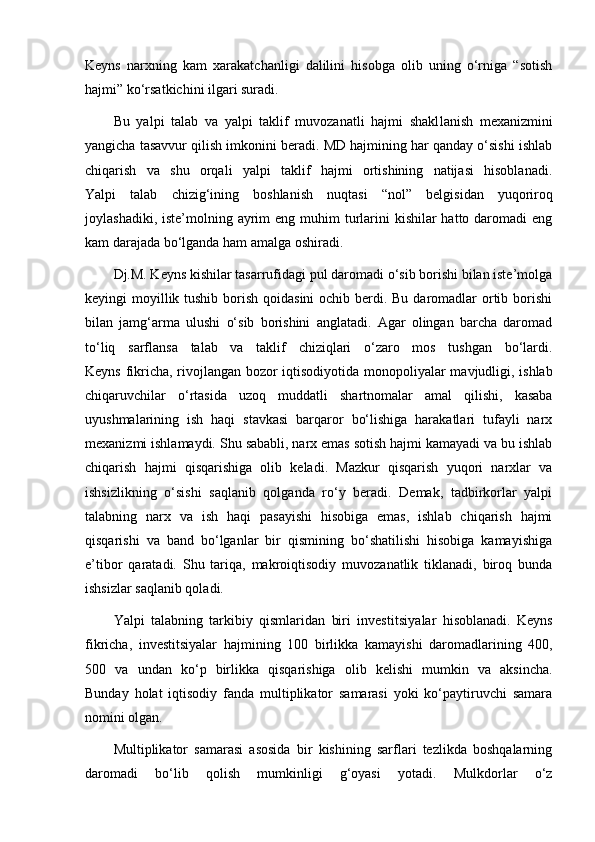 Keyns   narxning   kam   xarakatchanligi   dalilini   hisobga   olib   uning   o‘rniga   “sotish
hajmi” ko‘rsatkichini ilgari suradi.
Bu   yalpi   talab   va   yalpi   taklif   muvozanatli   hajmi   shakl lanish   mexanizmini
yangicha tasavvur qilish imkonini beradi. MD hajmining har qanday o‘sishi ishlab
chiqarish   va   shu   orqali   yalpi   taklif   hajmi   ortishining   natijasi   hisoblanadi.
Yalpi   talab   chizig‘ining   boshlanish   nuqtasi   “nol”   belgi si dan   yuqoriroq
joylashadiki, iste’molning ayrim  eng muhim  turlarini  kishilar  hatto daromadi  eng
kam darajada bo‘lganda ham amalga oshiradi.
Dj.M. Keyns kishilar tasarrufidagi pul daromadi o‘sib borishi bilan iste’molga
keyingi moyillik tushib borish qoidasini  ochib berdi. Bu daromadlar ortib borishi
bilan   jamg‘arma   ulushi   o‘sib   borishini   anglatadi.   Agar   olingan   barcha   daromad
to‘liq   sarflansa   talab   va   taklif   chiziqlari   o‘zaro   mos   tushgan   bo‘lardi.
Keyns fikricha, rivojlangan bozor iqtisodiyotida monopo liyalar mavjudligi, ishlab
chiqaruvchilar   o‘rtasida   uzoq   mud datli   shartnomalar   amal   qilishi,   kasaba
uyushmalarining   ish   haqi   stavkasi   barqaror   bo‘lishiga   harakatlari   tufayli   narx
mexanizmi ishlamaydi. Shu sababli, narx emas sotish hajmi kamayadi va bu ishlab
chiqarish   hajmi   qisqarishiga   olib   keladi.   Mazkur   qisqarish   yuqori   narxlar   va
ishsizlikning   o‘sishi   saqlanib   qolganda   ro‘y   beradi.   Demak,   tadbirkorlar   yalpi
talabning   narx   va   ish   haqi   pasayishi   hisobiga   emas,   ishlab   chiqarish   hajmi
qisqarishi   va   band   bo‘lganlar   bir   qismining   bo‘shatilishi   hisobiga   kamayishiga
e’tibor   qaratadi.   Shu   tariqa,   makroiqtisodiy   muvozanatlik   tiklanadi,   biroq   bunda
ishsizlar saqlanib qoladi.
Yalpi   talabning   tarkibiy   qismlaridan   biri   investi tsiya lar   hisoblanadi.   Keyns
fik richa,   investitsiyalar   haj mining   100   birlikka   kamayishi   daromadlarining   400,
500   va   undan   ko‘p   birlikka   qisqarishiga   olib   kelishi   mumkin   va   aksincha.
Bunday   holat   iqtisodiy   fanda   multiplikator   samarasi   yoki   ko‘paytiruvchi   samara
nomini olgan.
Multiplikator   samarasi   asosida   bir   kishining   sarflari   tezlikda   boshqalarning
daromadi   bo‘lib   qolish   mumkinligi   g‘oyasi   yotadi.   Mulkdorlar   o‘z 