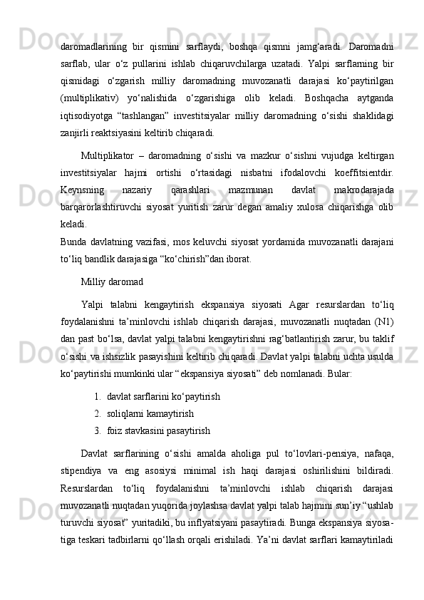 daromadlarining   bir   qismini   sarflaydi,   boshqa   qismni   jamg‘aradi.   Daromadni
sarflab,   ular   o‘z   pul larini   ishlab   chiqaruvchilarga   uzatadi.   Yalpi   sarflarning   bir
qismidagi   o‘zgarish   milliy   daromadning   muvozanatli   darajasi   ko‘paytirilgan
(multiplikativ)   yo‘nalishida   o‘zgarishiga   olib   keladi.   Boshqacha   aytganda
iqtisodiyotga   “tashlangan”   investi tsiyalar   milliy   daromadning   o‘sishi   shaklidagi
zanjirli reak tsiyasini keltirib chiqaradi.
Multiplikator   –   daro mad ning   o‘sishi   va   mazkur   o‘sish ni   vujudga   keltirgan
inves titsiyalar   hajmi   ortishi   o‘rtasidagi   nisbatni   ifoda lovchi   koeffitsientdir.
Keynsning   nazariy   qarash lari   mazmunan   davlat   makro dara jada
barqarorlashtiruvchi   siyosat   yuritish   zarur   degan   amaliy   xulosa   chiqarishga   olib
keladi.
Bunda   davlatning  vazifasi,   mos   keluvchi   siyosat   yordamida   muvozanatli   darajani
to‘liq bandlik darajasiga “ko‘chirish”dan iborat.
Milliy daromad
Yalpi   talabni   kengaytirish   ekspansiya   siyosati   Agar   resurslardan   to‘liq
foydalanishni   ta’minlovchi   ishlab   chiqarish   darajasi,   muvozanatli   nuqtadan   (N1)
dan past bo‘lsa, davlat yalpi talabni kengaytirishni rag‘batlantirish zarur, bu taklif
o‘sishi va ishsizlik pasayishini keltirib chi qaradi. Davlat yalpi talabni uchta usulda
ko‘paytirishi mumkin ki ular “ekspansiya siyosati” deb nomlanadi. Bular:
1. davlat sarflarini ko‘paytirish
2. soliqlarni kamaytirish
3. foiz stavkasini pasaytirish
Davlat   sarflarining   o‘sishi   amalda   aholiga   pul   to‘lov lari-pensiya,   nafaqa,
stipendiya   va   eng   asosiysi   minimal   ish   haqi   darajasi   oshirilishini   bildiradi.
Resurslardan   to‘liq   foydalanishni   ta’minlovchi   ishlab   chiqarish   darajasi
muvozanatli nuqtadan yuqorida joylashsa davlat yalpi talab hajmini sun’iy “ushlab
turuvchi siyosat” yuritadiki, bu inflyatsiyani pasaytiradi. Bunga ekspansiya siyosa -
tiga teskari tadbirlarni qo‘llash orqali erishiladi. Ya’ni davlat sarflari kamaytiriladi 