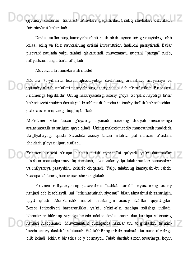 (ijtimoiy   dasturlar,   trans fert   to‘lovlari   qisqartiriladi),   soliq   stavkalari   oshiriladi ,
foiz stavkasi ko‘tariladi.
Davlat   sarflarining  kamayishi   aholi   sotib   olish   layoqa tining  pasayishiga   olib
kelsa,   soliq   va   foiz   stavkasining   or tishi   investittsion   faollikni   pasaytiradi.   Bular
pirovard   natijada   yalpi   talabni   qiskartiradi,   muvozanatli   nuqtani   “pastga”   surib,
inflyattsion farqni bartaraf qiladi.
Muvozanatli monetaristik model
XX   asr   70-yillarida   bozor   iqtisodiyotiga   davlatning   aralashuvi   inflyatsiya   va
iqtisodiy o‘sish sur’atlari pasayishi ning asosiy sababi deb e’tirof etiladi. Bu xulosa
Fridmenga  tegishlidir. Uning  nazariyasidagi   asosiy  g‘oya:   xo‘jalik  hayotiga ta’sir
ko‘rsatuvchi muhim dastak pul hisoblanadi, barcha iqti sodiy faollik ko‘rsatkichlari
pul massasi miqdoriga bog‘liq bo‘ladi.
M.Fridmen   erkin   bozor   g‘oyasiga   tayanadi,   narxning   sti xiyali   mexanizmga
aralashmaslik zarurligini qayd qiladi. Uning makroiqtisodiy monetaristik modelida
stagflyatsiyaga   qar shi   kurashda   asosiy   tadbir   sifatida   pul   massasi   o‘sishini
cheklash g‘oyasi ilgari suriladi.
Fridmen   birinchi   o‘ringa   “ushlab   turish   siyosati”ni   qo‘yadi,   ya’ni   daromadlar
o‘sishini maqsadga muvofiq cheklash, o‘z-o‘zidan yalpi talab miqdori kamayshini
va   inflyatsiya   pasayshini   keltirib   chiqaradi.   Yalpi   talabning   kamayishi-bu   ishchi
kuchiga talabning ham qisqarishini anglatadi.
Fridmen   inflyatsiyaning   pasayishini   “ushlab   turish”   siyosa tining   asosiy
natijasi deb hisoblaydi, uni “erkin lashtirish siyosati” bilan almashtirish zarurligini
qayd   qiladi.   Monetaristik   model   asoslangan   asosiy   dalillar   quyi dagilar:
Bozor   iqtisodiyoti   barqarorlikka,   ya’ni,   o‘zini-o‘zi   tar tib ga   solishga   intiladi.
Nomutanosiblikning   vujudga   kelishi   odatda   davlat   tomonidan   tartibga   solishning
natijasi   hisob lanadi.   Muvozanatlik   buzilganda   narxlar   uni   to‘g‘rilashni   ta’ min -
lovchi asosiy dastak hisoblanadi. Pul taklifning ortishi mahsulotlar narxi o‘sishiga
olib keladi, lekin u bir  tekis ro‘y bermaydi. Talab dastlab  arzon tovarlarga, keyin 