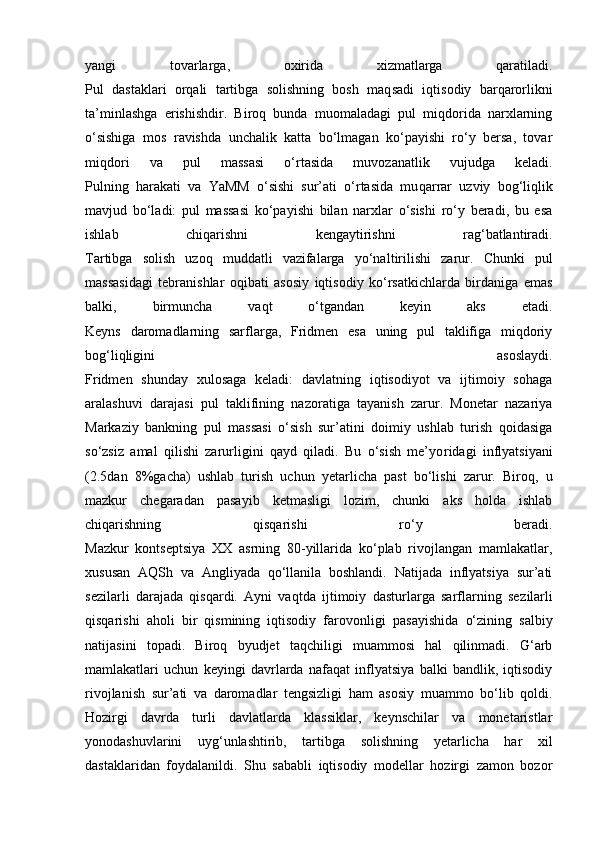 yangi   tovarlarga,   oxirida   xizmatlarga   qaratiladi.
Pul   dastaklari   orqali   tartibga   solishning   bosh   maq sadi   iqtisodiy   barqarorlikni
ta’minlashga   erishishdir.   Biroq   bunda   muomaladagi   pul   miqdorida   narxlarning
o‘sishiga   mos   ravishda   unchalik   katta   bo‘lmagan   ko‘payishi   ro‘y   bersa,   tovar
miqdori   va   pul   massasi   o‘rtasida   muvozanatlik   vujudga   keladi.
Pulning   harakati   va   YaMM   o‘sishi   sur’ati   o‘rtasida   mu qarrar   uzviy   bog‘liqlik
mavjud   bo‘ladi:   pul   massasi   ko‘payishi   bilan   narxlar   o‘sishi   ro‘y   beradi,   bu   esa
ishlab   chiqarishni   kengaytirishni   rag‘batlantiradi.
Tartibga   solish   uzoq   muddatli   vazifalarga   yo‘nal tirilishi   zarur.   Chunki   pul
massasidagi   tebranishlar   oqibati   asosiy   iqtisodiy   ko‘rsatkichlarda   birdaniga   emas
balki,   birmuncha   vaqt   o‘tgandan   keyin   aks   etadi.
Keyns   daromadlarning   sarflarga,   Fridmen   esa   uning   pul   taklifiga   miqdoriy
bog‘liqligini   asoslaydi.
Fridmen   shunday   xulosaga   keladi:   davlatning   iqtisodiyot   va   ijtimoiy   sohaga
aralashuvi   darajasi   pul   taklifining   nazoratiga   tayanish   zarur.   Monetar   nazariya
Markaziy   bankning   pul   massasi   o‘sish   sur’atini   doimiy   ushlab   turish   qoidasiga
so‘zsiz   amal   qilishi   zarurligini   qayd   qiladi.   Bu   o‘sish   me’yo ridagi   inflyatsiyani
(2.5dan   8%gacha)   ushlab   turish   uchun   yetarlicha   past   bo‘lishi   zarur.   Biroq,   u
mazkur   chegaradan   pasayib   ketmas ligi   lozim,   chunki   aks   holda   ishlab
chiqarishning   qisqarishi   ro‘y   beradi.
Mazkur   kontseptsiya   XX   asrning   80-yillarida   ko‘plab   rivojlangan   mamlakatlar,
xususan   AQSh   va   Angliyada   qo‘llanila   boshlandi.   Natijada   inflyatsiya   sur’ati
sezilarli   darajada   qisqardi.   Ayni   vaqtda   ijtimoiy   dasturlarga   sarflarning   se zi larli
qisqarishi   aholi   bir   qismining   iqtisodiy   farovon ligi   pasayishida   o‘zining   salbiy
natijasini   topadi.   Biroq   byudjet   taqchiligi   muammosi   hal   qilinmadi.   G‘arb
mamlakatlari   uchun   keyingi   davrlarda   nafaqat   inflyatsiya   balki   bandlik,   iqtisodiy
rivojlanish   sur’ati   va   daromadlar   tengsizligi   ham   asosiy   muammo   bo‘lib   qoldi.
Hozirgi   davrda   turli   davlatlarda   klassiklar,   keynschilar   va   monetaristlar
yonodashuvlarini   uyg‘unlashtirib,   tartibga   solishning   yetarlicha   har   xil
dastaklaridan   foydalanildi.   Shu   sababli   iqtisodiy   modellar   hozirgi   zamon   bozor 