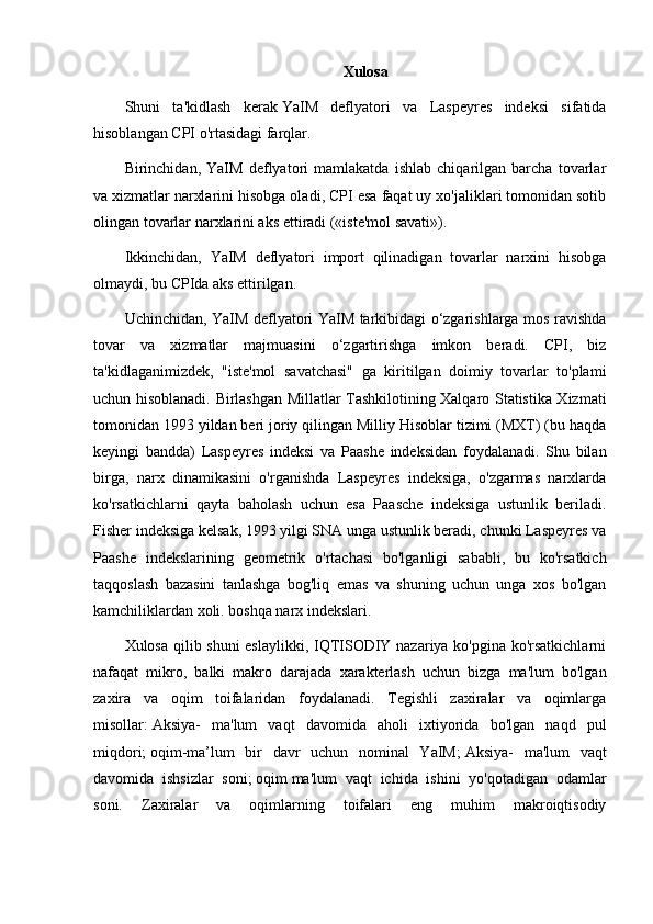 Xulosa
Shuni   ta'kidlash   kerak   YaIM   deflyatori   va   Laspeyres   indeksi   sifatida
hisoblangan CPI o'rtasidagi farqlar. 
Birinchidan,   YaIM   deflyatori   mamlakatda   ishlab   chiqarilgan   barcha   tovarlar
va xizmatlar   narxlarini hisobga oladi , CPI esa faqat uy xo'jaliklari tomonidan sotib
olingan tovarlar narxlarini aks ettiradi («iste'mol savati»).
Ikkinchidan,   YaIM   deflyatori   import   qilinadigan   tovarlar   narxini   hisobga
olmaydi, bu CPIda aks ettirilgan.
Uchinchidan, YaIM deflyatori YaIM tarkibidagi o‘zgarishlarga mos ravishda
tovar   va   xizmatlar   majmuasini   o‘zgartirishga   imkon   beradi.   CPI,   biz
ta'kidlaganimizdek,   "iste'mol   savatchasi"   ga   kiritilgan   doimiy   tovarlar   to'plami
uchun hisoblanadi. Birlashgan Millatlar Tashkilotining Xalqaro Statistika Xizmati
tomonidan 1993 yildan beri joriy qilingan Milliy Hisoblar tizimi (MXT) (bu haqda
keyingi   bandda)   Laspeyres   indeksi   va   Paashe   indeksidan   foydalanadi.   Shu   bilan
birga,   narx   dinamikasini   o'rganishda   Laspeyres   indeksiga,   o'zgarmas   narxlarda
ko'rsatkichlarni   qayta   baholash   uchun   esa   Paasche   indeksiga   ustunlik   beriladi.
Fisher indeksiga kelsak, 1993 yilgi SNA unga ustunlik beradi, chunki Laspeyres va
Paashe   indekslarining   geometrik   o'rtachasi   bo'lganligi   sababli,   bu   ko'rsatkich
taqqoslash   bazasini   tanlashga   bog'liq   emas   va   shuning   uchun   unga   xos   bo'lgan
kamchiliklardan xoli. boshqa narx indekslari.
Xulosa qilib shuni  eslaylikki, IQTISODIY nazariya ko'pgina ko'rsatkichlarni
nafaqat   mikro,   balki   makro   darajada   xarakterlash   uchun   bizga   ma'lum   bo'lgan
zaxira   va   oqim   toifalaridan   foydalanadi.   Tegishli   zaxiralar   va   oqimlarga
misollar:   Aksiya-   ma'lum   vaqt   davomida   aholi   ixtiyorida   bo'lgan   naqd   pul
miqdori;   oqim-ma’lum   bir   davr   uchun   nominal   YaIM;   Aksiya-   ma'lum   vaqt
davomida   ishsizlar   soni;   oqim   ma'lum   vaqt   ichida   ishini   yo'qotadigan   odamlar
soni.   Zaxiralar   va   oqimlarning   toifalari   eng   muhim   makroiqtisodiy 