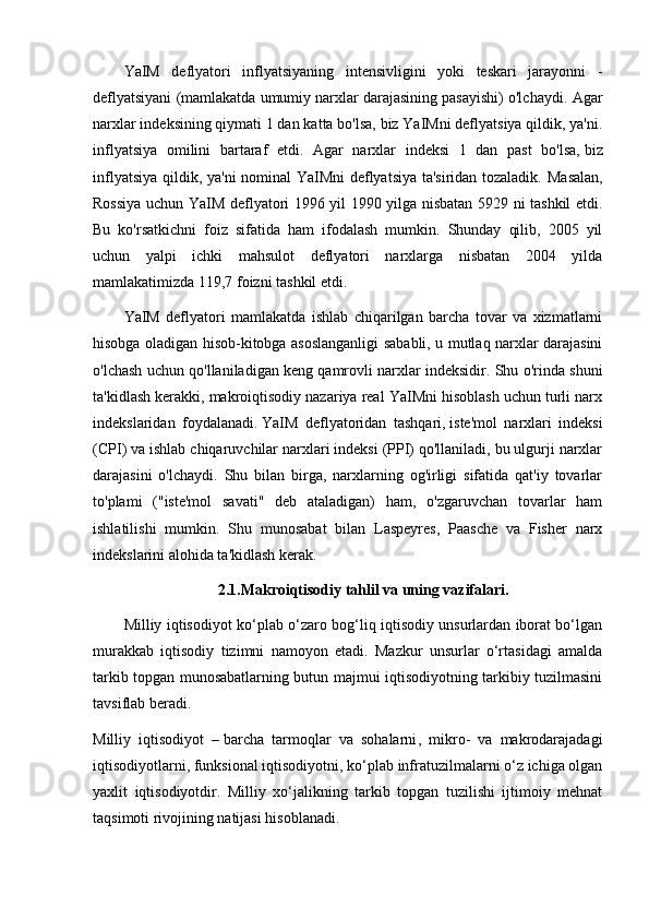 YaIM   deflyatori   inflyatsiyaning   intensivligini   yoki   teskari   jarayonni   -
deflyatsiyani (mamlakatda umumiy narxlar darajasining pasayishi) o'lchaydi.  Agar
narxlar indeksining qiymati 1 dan katta bo'lsa, biz YaIMni deflyatsiya qildik, ya'ni.
inflyatsiya   omilini   bartaraf   etdi.   Agar   narxlar   indeksi   1   dan   past   bo'lsa,   biz
inflyatsiya qildik , ya'ni nominal YaIMni deflyatsiya ta'siridan tozaladik.   Masalan,
Rossiya uchun YaIM deflyatori 1996 yil 1990 yilga nisbatan 5929 ni tashkil etdi.
Bu   ko'rsatkichni   foiz   sifatida   ham   ifodalash   mumkin.   Shunday   qilib,   2005   yil
uchun   yalpi   ichki   mahsulot   deflyatori   narxlarga   nisbatan   2004   yilda
mamlakatimizda 119,7 foizni tashkil etdi.
YaIM   deflyatori   mamlakatda   ishlab   chiqarilgan   barcha   tovar   va   xizmatlarni
hisobga oladigan hisob-kitobga asoslanganligi sababli, u mutlaq narxlar darajasini
o'lchash uchun qo'llaniladigan keng qamrovli narxlar indeksidir. Shu o'rinda shuni
ta'kidlash kerakki, makroiqtisodiy nazariya real YaIMni hisoblash uchun turli narx
indekslaridan   foydalanadi.   YaIM   deflyatoridan   tashqari ,   iste'mol   narxlari   indeksi
(CPI) va ishlab chiqaruvchilar narxlari indeksi (PPI) qo'llaniladi, bu ulgurji narxlar
darajasini   o'lchaydi.   Shu   bilan   birga,   narxlarning   og'irligi   sifatida   qat'iy   tovarlar
to'plami   ("iste'mol   savati"   deb   ataladigan)   ham,   o'zgaruvchan   tovarlar   ham
ishlatilishi   mumkin.   Shu   munosabat   bilan   Laspeyres,   Paasche   va   Fisher   narx
indekslarini alohida ta'kidlash kerak.
2.1.Makroiqtisodiy tahlil va uning vazifalari.
Milliy iqtisodiyot ko‘plab o‘zaro bog‘liq iqtisodiy unsurlardan iborat bo‘lgan
murakkab   iqtisodiy   tizimni   namoyon   etadi.   Mazkur   unsurlar   o‘rtasidagi   amalda
tarkib topgan munosabatlarning butun majmui iqtisodiyotning tarkibiy tuzilmasini
tavsiflab beradi.
Milliy   iqtisodiyot   –   barcha   tarmoqlar   va   sohalarni ,   mikro-   va   makrodarajadagi
iqtisodiyotlarni, funksional iqtisodiyotni, ko‘plab infratuzilmalarni o‘z ichiga olgan
yaxlit   iqtisodiyotdir.   Milliy   xo‘jalikning   tarkib   topgan   tuzilishi   ijtimoiy   mehnat
taqsimoti rivojining natijasi hisoblanadi. 