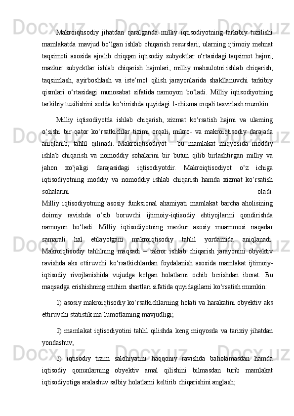 Makroiqtisodiy   jihatdan   qaralganda   milliy   iqtisodiyotning   tarkibiy   tuzilishi
mamlakatda   mavjud   bo‘lgan   ishlab   chiqarish   resurslari;   ularning   ijtimoiy   mehnat
taqsimoti   asosida   ajralib   chiqqan   iqtisodiy   subyektlar   o‘rtasidagi   taqsimot   hajmi ;
mazkur   subyektlar   ishlab   chiqarish   hajmlari,   milliy   mahsulotni   ishlab   chiqarish ,
taqsimlash,   ayirboshlash   va   iste’mol   qilish   jarayonlarida   shakllanuvchi   tarkibiy
qismlari   o‘rtasidagi   munosabat   sifatida   namoyon   bo‘ladi.   Milliy   iqtisodiyotning
tarkibiy tuzilishini sodda ko‘rinishda quyidagi 1-chizma orqali tasvirlash mumkin.
Milliy   iqtisodiyotda   ishlab   chiqarish,   xizmat   ko‘rsatish   hajmi   va   ularning
o‘sishi   bir   qator   ko‘rsatkichlar   tizimi   orqali,   mikro-   va   makroiqtisodiy   darajada
aniqlanib,   tahlil   qilinadi.   Makroiqtisodiyot   –   bu   mamlakat   miqyosida   moddiy
ishlab   chiqarish   va   nomoddiy   sohalarini   bir   butun   qilib   birlashtirgan   milliy   va
jahon   xo‘jaligi   darajasidagi   iqtisodiyotdir.   Makroiqtisodiyot   o‘z   ichiga
iqtisodiyotning   moddiy   va   nomoddiy   ishlab   chiqarish   hamda   xizmat   ko‘rsatish
sohalarini   oladi.
Milliy   iqtisodiyotning   asosiy   funksional   ahamiyati   mamlakat   barcha   aholisining
doimiy   ravishda   o‘sib   boruvchi   ijtimoiy-iqtisodiy   ehtiyojlarini   qondirishda
namoyon   bo‘ladi.   Milliy   iqtisodiyotning   mazkur   asosiy   muammosi   naqadar
samarali   hal   etilayotgani   makroiqtisodiy   tahlil   yordamida   aniqlanadi.
Makroiqtisodiy   tahlilning   maqsadi   –   takror   ishlab   chiqarish   jarayonini   obyektiv
ravishda   aks   ettiruvchi   ko‘rsatkichlardan   foydalanish   asosida   mamlakat   ijtimoiy-
iqtisodiy   rivojlanishida   vujudga   kelgan   holatlarni   ochib   berishdan   iborat.   Bu
maqsadga erishishning muhim shartlari sifatida quyidagilarni ko‘rsatish mumkin:
1) asosiy makroiqtisodiy ko‘rsatkichlarning holati va harakatini obyektiv aks
ettiruvchi statistik ma’lumotlarning   mavjudligi ;
2)   mamlakat   iqtisodiyotini   tahlil   qilishda   keng   miqyosda   va   tarixiy   jihatdan
yondashuv;
3)   iqtisodiy   tizim   salohiyatini   haqqoniy   ravishda   baholamasdan   hamda
iqtisodiy   qonunlarning   obyektiv   amal   qilishini   bilmasdan   turib   mamlakat
iqtisodiyotiga aralashuv salbiy holatlarni keltirib chiqarishini anglash; 