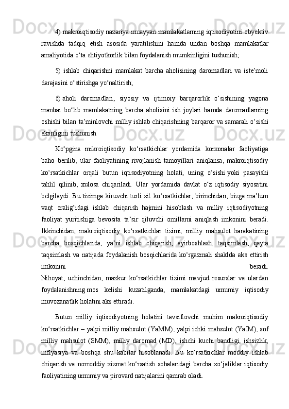 4) makroiqtisodiy nazariya muayyan mamlakatlarning iqtisodiyotini obyektiv
ravishda   tadqiq   etish   asosida   yaratilishini   hamda   undan   boshqa   mamlakatlar
amaliyotida o‘ta ehtiyotkorlik bilan foydalanish mumkinligini tushunish;
5)   ishlab   chiqarishni   mamlakat   barcha   aholisining   daromadlari   va   iste’moli
darajasini o‘stirishga yo‘naltirish;
6)   aholi   daromadlari ,   siyosiy   va   ijtimoiy   barqarorlik   o‘sishining   yagona
manbai   bo‘lib   mamlakatning   barcha   aholisini   ish   joylari   hamda   daromadlarning
oshishi bilan ta’minlovchi milliy ishlab chiqarishning barqaror va samarali o‘sishi
ekanligini tushunish.
Ko‘pgina   mikroiqtisodiy   ko‘rsatkichlar   yordamida   korxonalar   faoliyatiga
baho   berilib,   ular   faoliyatining   rivojlanish   tamoyillari   aniqlansa,   makroiqtisodiy
ko‘rsatkichlar   orqali   butun   iqtisodiyotning   holati,   uning   o‘sishi   yoki   pasayishi
tahlil   qilinib ,   xulosa   chiqariladi.   Ular   yordamida   davlat   o‘z   iqtisodiy   siyosatini
belgilaydi. Bu tizimga kiruvchi turli xil ko‘rsatkichlar, birinchidan, bizga ma’lum
vaqt   oralig‘idagi   ishlab   chiqarish   hajmini   hisoblash   va   milliy   iqtisodiyotning
faoliyat   yuritishiga   bevosita   ta’sir   qiluvchi   omillarni   aniqlash   imkonini   beradi.
Ikkinchidan,   makroiqtisodiy   ko‘rsatkichlar   tizimi,   milliy   mahsulot   harakatining
barcha   bosqichlarida,   ya’ni   ishlab   chiqarish,   ayirboshlash,   taqsimlash,   qayta
taqsimlash   va   natijada   foydalanish   bosqichlarida   ko‘rgazmali   shaklda   aks   ettirish
imkonini   beradi.
Nihoyat,   uchinchidan,   mazkur   ko‘rsatkichlar   tizimi   mavjud   resurslar   va   ulardan
foydalanishning   mos   kelishi   kuzatilganda ,   mamlakatdagi   umumiy   iqtisodiy
muvozanatlik holatini aks ettiradi.
Butun   milliy   iqtisodiyotning   holatini   tavsiflovchi   muhim   makroiqtisodiy
ko‘rsatkichlar – yalpi milliy mahsulot (YaMM), yalpi ichki mahsulot (YaIM), sof
milliy   mahsulot   (SMM),   milliy   daromad   (MD),   ishchi   kuchi   bandligi,   ishsizlik,
inflyasiya   va   boshqa   shu   kabilar   hisoblanadi.   Bu   ko‘rsatkichlar   moddiy   ishlab
chiqarish  va  nomoddiy  xizmat  ko‘rsatish  sohalaridagi   barcha   xo‘jaliklar   iqtisodiy
faoliyatining umumiy va pirovard natijalarini qamrab oladi. 