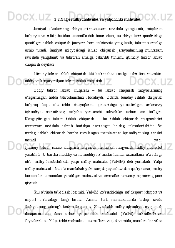 2.2.Yalpi milliy mahsulot va yalpi ichki mahsulot.
Jamiyat   a’zolarining   ehtiyojlari   muntazam   ravishda   yangilanib ,   miqdoran
ko‘payib   va   sifat   jihatidan   takomillashib   borar   ekan,   bu   ehtiyojlarni   qondirishga
qaratilgan   ishlab   chiqarish   jarayoni   ham   to‘xtovsiz   yangilanib,   takroran   amalga
oshib   turadi.   Jamiyat   miqyosidagi   ishlab   chiqarish   jarayonlarining   muntazam
ravishda   yangilanib   va   takroran   amalga   oshirilib   turilishi   ijtimoiy   takror   ishlab
chiqarish deyiladi.
Ijtimoiy   takror   ishlab   chiqarish   ikki   ko‘rinishda   amalga   oshirilishi   mumkin:
oddiy va kengaytirilgan takror ishlab chiqarish.
Oddiy   takror   ishlab   chiqarish   –   bu   ishlab   chiqarish   miqyoslarining
o‘zgarmagan   holda   takrorlanishini   ifodalaydi.   Odatda   bunday   ishlab   chiqarish
ko‘proq   faqat   o‘z   ichki   ehtiyojlarini   qondirishga   yo‘naltirilgan   an’anaviy
iqtisodiyot   sharoitidagi   xo‘jalik   yurituvchi   subyektlar   uchun   xos   bo‘lgan.
Kengaytirilgan   takror   ishlab   chiqarish   –   bu   ishlab   chiqarish   miqyoslarini
muntazam   ravishda   oshirib   borishga   asoslangan   holdagi   takrorlanishidir.   Bu
turdagi   ishlab   chiqarish   barcha   rivojlangan   mamlakatlar   iqtisodiyotining   asosini
tashkil   etadi.
Ijtimoiy   takror   ishlab   chiqarish   natijasida   mamlakat   miqyosida   milliy   mahsulot
yaratiladi. U barcha moddiy va nomoddiy ne’matlar hamda xizmatlarni o‘z ichiga
olib,   milliy   hisobchilikda   yalpi   milliy   mahsulot   (YaMM)   deb   yuritiladi.   Yalpi
milliy mahsulot – bu o‘z mamlakati yoki xorijda joylashuvidan qat’iy nazar, milliy
korxonalar   tomonidan   yaratilgan   mahsulot   va   xizmatlar   umumiy   hajmining   jami
qiymati.
Shu o‘rinda ta’kidlash lozimki, YaMM ko‘rsatkichiga sof eksport (eksport va
import   o‘rtasidagi   farq)   kiradi.   Ammo   turli   mamlakatlarda   tashqi   savdo
faoliyatining salmog‘i keskin farqlanadi. Shu sababli milliy iqtisodiyot rivojlanish
darajasini   taqqoslash   uchun   yalpi   ichki   mahsulot   (YaIM)   ko‘rsatkichidan
foydalaniladi. Yalpi ichki mahsulot – bu ma’lum vaqt davomida, masalan, bir yilda 