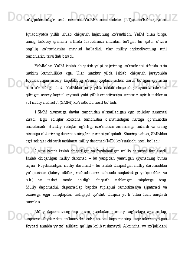 to‘g‘pidan-to‘g‘ri   usuli   nominal   YaIMni   narx   indekci   (NI)ga   bo‘lishdir,   ya’ni:
.
Iqtisodiyotda   yillik   ishlab   chiqarish   hajmining   ko‘rsatkichi   YaIM   bilan   birga,
uning   tarkibiy   qismlari   sifatida   hisoblanish   mumkin   bo‘lgan   bir   qator   o‘zaro
bog‘liq   ko‘rsatkichlar   mavjud   bo‘ladiki,   ular   milliy   iqtisodiyotning   turli
tomonlarini tavsiflab beradi.
YaMM   va   YaIM   ishlab   chiqarish   yalpi   hajmining   ko‘rsatkichi   sifatida   bitta
muhim   kamchilikka   ega.   Ular   mazkur   yilda   ishlab   chiqarish   jarayonida
foydalanilgan   asosiy   kapitalning   o‘rnini   qoplash   uchun   zarur   bo‘lgan   qiymatni
ham   o‘z   ichiga   oladi.   YaIMdan   joriy   yilda   ishlab   chiqarish   jarayonida   iste’mol
qilingan   asosiy   kapital   qiymati   yoki   yillik   amortizasiya   summasi   ayirib   tashlansa
sof milliy mahsulot (SMM) ko‘rsatkichi hosil bo‘ladi:
1.SMM   qiymatiga   davlat   tomonidan   o‘rnatiladigan   egri   soliqlar   summasi
kiradi.   Egri   soliqlar   korxona   tomonidan   o‘rnatiladigan   narxga   qo‘shimcha
hisoblanadi.   Bunday   soliqlar   og‘irligi   iste’molchi   zimmasiga   tushadi   va   uning
hisobiga o‘zlarining daromadining bir qismini yo‘qotadi. Shuning uchun, SMMdan
egri soliqlar chiqarib tashlansa milliy daromad (MD) ko‘rsatkichi hosil bo‘ladi:
2.Amaliyotda ishlab chiqarilgan va foydalanilgan milliy daromad farqlanadi.
Ishlab   chiqarilgan   milliy   daromad   –   bu   yangidan   yaratilgan   qiymatning   butun
hajmi.   Foydalanilgan   milliy   daromad   –   bu   ishlab   chiqarilgan   milliy   daromaddan
yo‘qotishlar   (tabiiy   ofatlar,   mahsulotlarni   zahirada   saqlashdagi   yo‘qotishlar   va
h.k.)   va   tashqi   savdo   qoldig‘i   chiqarib   tashlangan   miqdorga   teng.
Milliy   dapomadni,   dapomadlap   bapcha   tuplapini   (amortizasiya   ajpatmaci   va
biznesga   egpi   coliqlapdan   tashqapi)   qo‘shib   chiqish   yo‘li   bilan   ham   aniqlash
mumkin.
Milliy   dapomadning   bip   qicmi,   jumladan   ijtimoiy   sug‘urtaga   ajpatmalap,
kopxona   foydacidan   to‘lanuvchi   coliqlap   va   kopxonaning   taqcimlanmaydigan
foydaci amalda yy xo‘jaliklapi qo‘liga kelib tushmaydi. Akcincha, yy xo‘jaliklapi 