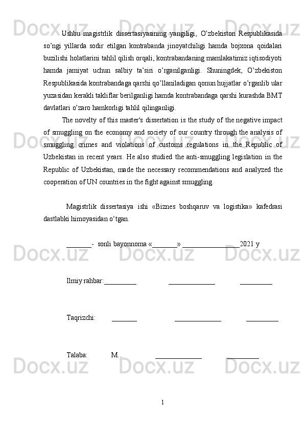 Ushbu   magistrlik   dissertasiyasining   yangiligi,   O’zbekiston   Respublikasida
so’ngi   yillarda   sodir   etilgan   kontrabanda   jinoyatchiligi   hamda   bojxona   qoidalari
buzilishi holatlarini tahlil qilish orqali, kontrabandaning mamlakatimiz iqtisodiyoti
hamda   jamiyat   uchun   salbiy   ta’siri   o’rganilganligi.   Shuningdek,   O’zbekiston
Respublikasida kontrabandaga qarshi qo’llaniladigan qonun hujjatlar o’rganlib ular
yuzasidan kerakli takliflar berilganligi hamda kontrabandaga qarshi kurashda BMT
davlatlari o’zaro hamkorligi tahlil qilinganligi. 
The novelty of this master's dissertation is the study of the negative impact
of  smuggling  on the economy and society  of  our  country through the analysis  of
smuggling   crimes   and   violations   of   customs   regulations   in   the   Republic   of
Uzbekistan   in   recent   years.   He   also   studied   the   anti-smuggling   legislation   in   the
Republic   of   Uzbekistan,   made   the   necessary   recommendations   and   analyzed   the
cooperation of UN countries in the fight against smuggling.
Magistrlik   dissertasiya   ishi   « Biznes   boshqaruv   va   logistika »   kafedrasi
dastlabki himoyasidan o‘tgan.
_______-   sonli bayonnoma  «_______» ________________2021  y
Ilmiy rahbar :_________                  _____________              _________
Taqrizchi :         _______                     _____________              _________
Talaba :             М...                  _____________              _________  
1 