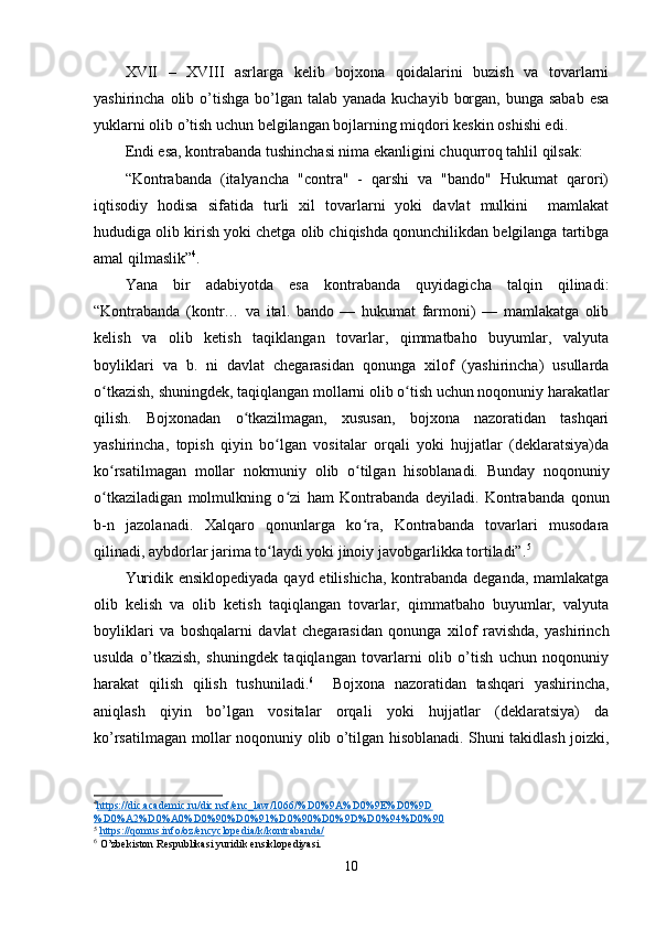 XVII   –   XVIII   asrlarga   kelib   bojxona   qoidalarini   buzish   va   tovarlarni
yashirincha olib o’tishga  bo’lgan talab yanada kuchayib  borgan, bunga  sabab esa
yuklarni olib o’tish uchun belgilangan bojlarning miqdori keskin oshishi edi.
Endi esa, kontrabanda tushinchasi nima ekanligini chuqurroq tahlil qilsak:
“Kontrabanda   (italyancha   "contra"   -   qarshi   va   "bando"   Hukumat   qarori)
iqtisodiy   hodisa   sifatida   turli   xil   tovarlarni   yoki   davlat   mulkini     mamlakat
hududiga olib kirish yoki chetga olib chiqishda qonunchilikdan belgilanga tartibga
amal qilmaslik” 4
.
Yana   bir   adabiyotda   esa   kontrabanda   quyidagicha   talqin   qilinadi:
“Kontrabanda   (kontr…   va   ital.   bando   —   hukumat   farmoni)   —   mamlakatga   olib
kelish   va   olib   ketish   taqiklangan   tovarlar,   qimmatbaho   buyumlar,   valyuta
boyliklari   va   b.   ni   davlat   chegarasidan   qonunga   xilof   (yashirincha)   usullarda
o tkazish, shuningdek, taqiqlangan mollarni olib o tish uchun noqonuniy harakatlarʻ ʻ
qilish.   Bojxonadan   o tkazilmagan,   xususan,   bojxona   nazoratidan   tashqari	
ʻ
yashirincha,   topish   qiyin   bo lgan   vositalar   orqali   yoki   hujjatlar   (deklaratsiya)da	
ʻ
ko rsatilmagan   mollar   nokrnuniy   olib   o tilgan   hisoblanadi.   Bunday   noqonuniy	
ʻ ʻ
o tkaziladigan   molmulkning   o zi   ham   Kontrabanda   deyiladi.   Kontrabanda   qonun
ʻ ʻ
b-n   jazolanadi.   Xalqaro   qonunlarga   ko ra,   Kontrabanda   tovarlari   musodara	
ʻ
qilinadi, aybdorlar jarima to laydi yoki jinoiy javobgarlikka tortiladi”.	
ʻ 5
Yuridik ensiklopediyada  qayd etilishicha, kontrabanda deganda, mamlakatga
olib   kelish   va   olib   ketish   taqiqlangan   tovarlar,   qimmatbaho   buyumlar,   valyuta
boyliklari   va   boshqalarni   davlat   chegarasidan   qonunga   xilof   ravishda,   yashirinch
usulda   o’tkazish,   shuningdek   taqiqlangan   tovarlarni   olib   o’tish   uchun   noqonuniy
harakat   qilish   qilish   tushuniladi. 6
    Bojxona   nazoratidan   tashqari   yashirincha,
aniqlash   qiyin   bo’lgan   vositalar   orqali   yoki   hujjatlar   (deklaratsiya)   da
ko’rsatilmagan mollar noqonuniy olib o’tilgan hisoblanadi. Shuni takidlash joizki,
4
https://dic.academic.ru/dic.nsf/enc_law/1066/%D0%9A%D0%9E%D0%9D   
%D0%A2%D0%A0%D0%90%D0%91%D0%90%D0%9D%D0%94%D0%90  
5
  https://qomus.info/oz/encyclopedia/k/kontrabanda/  
6
 O’zbekiston Respublikasi yuridik ensiklopediyasi.
10 