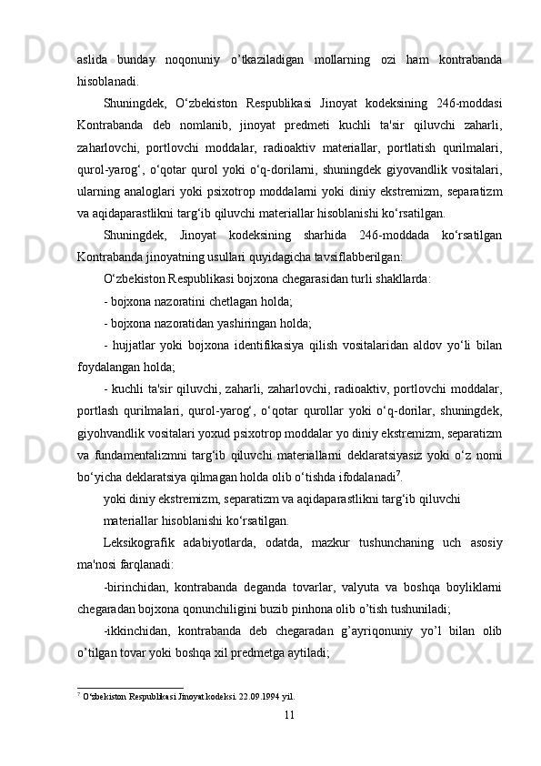 aslida   bunday   noqonuniy   o’tkaziladigan   mollarning   ozi   ham   kontrabanda
hisoblanadi. 
Shuningdek,   O‘zbekiston   Respublikasi   Jinoyat   kodeksining   246-moddasi
Kontrabanda   deb   nomlanib,   jinoyat   predmeti   kuchli   ta'sir   qiluvchi   zaharli,
zaharlovchi,   portlovchi   moddalar,   radioaktiv   materiallar,   portlatish   qurilmalari,
qurol-yarog‘,   o‘qotar   qurol   yoki   o‘q-dorilarni,   shuningdek   giyovandlik   vositalari,
ularning   analoglari   yoki   psixotrop  moddalarni   yoki   diniy   ekstremizm,   separatizm
va aqidaparastlikni targ‘ib qiluvchi materiallar hisoblanishi ko‘rsatilgan.
Shuningdek,   Jinoyat   kodeksining   sharhida   246-moddada   ko‘rsatilgan
Kontrabanda jinoyatning usullari quyidagicha tavsiflabberilgan: 
O‘zbekiston Respublikasi bojxona chegarasidan turli shakllarda:
- bojxona nazoratini chetlagan holda;
- bojxona nazoratidan yashiringan holda;
-   hujjatlar   yoki   bojxona   identifikasiya   qilish   vositalaridan   aldov   yo‘li   bilan
foydalangan holda;
- kuchli ta'sir  qiluvchi, zaharli, zaharlovchi, radioaktiv, portlovchi  moddalar,
portlash   qurilmalari,   qurol-yarog‘,   o‘qotar   qurollar   yoki   o‘q-dorilar,   shuningdek,
giyohvandlik vositalari yoxud psixotrop moddalar yo diniy ekstremizm, separatizm
va   fundamentalizmni   targ‘ib   qiluvchi   materiallarni   deklaratsiyasiz   yoki   o‘z   nomi
bo‘yicha deklaratsiya qilmagan holda olib o‘tishda ifodalanadi 7
.
yoki diniy ekstremizm, separatizm va aqidaparastlikni targ‘ib qiluvchi
materiallar hisoblanishi ko‘rsatilgan.
Leksikografik   adabiyotlarda,   odatda,   mazkur   tushunchaning   uch   asosiy
ma'nosi farqlanadi: 
-birinchidan,   kontrabanda   deganda   tovarlar,   valyuta   va   boshqa   boyliklarni
chegaradan bojxona qonunchiligini buzib pinhona olib o’tish tushuniladi; 
-ikkinchidan,   kontrabanda   deb   chegaradan   g’ayriqonuniy   yo’l   bilan   olib
o’tilgan tovar yoki boshqa xil predmetga aytiladi; 
7
 O‘zbekiston Respublikasi Jinoyat kodeksi. 22.09.1994 yil.
11 