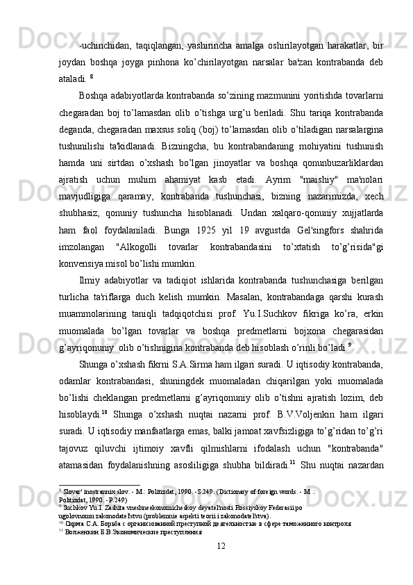 -uchinchidan,   taqiqlangan,   yashirincha   amalga   oshirilayotgan   harakatlar,   bir
joydan   boshqa   joyga   pinhona   ko’chirilayotgan   narsalar   ba'zan   kontrabanda   deb
ataladi.  8
Boshqa adabiyotlarda kontrabanda so’zining mazmunini yoritishda tovarlarni
chegaradan   boj   to’lamasdan   olib   o’tishga   urg’u   beriladi.   Shu   tariqa   kontrabanda
deganda, chegaradan maxsus soliq (boj) to’lamasdan olib o’tiladigan narsalargina
tushunilishi   ta'kidlanadi.   Bizningcha,   bu   kontrabandaning   mohiyatini   tushunish
hamda   uni   sirtdan   o’xshash   bo’lgan   jinoyatlar   va   boshqa   qonunbuzarliklardan
ajratish   uchun   muhim   ahamiyat   kasb   etadi.   Ayrim   "maishiy"   ma'nolari
mavjudligiga   qaramay,   kontrabanda   tushunchasi,   bizning   nazarimizda,   xech
shubhasiz,   qonuniy   tushuncha   hisoblanadi.   Undan   xalqaro-qonuniy   xujjatlarda
ham   faol   foydalaniladi.   Bunga   1925   yil   19   avgustda   Gel'singfors   shahrida
imzolangan   "Alkogolli   tovarlar   kontrabandasini   to’xtatish   to’g’risida"gi
konvensiya misol bo’lishi mumkin.
Ilmiy   adabiyotlar   va   tadіqіot   ishlarida   kontrabanda   tushunchasiga   berilgan
turlicha   ta'riflarga   duch   kelish   mumkin.   Masalan,   kontrabandaga   qarshi   kurash
muammolarining   taniqli   tadqiqotchisi   prof.   Yu.I.Suchkov   fikriga   ko’ra,   erkin
muomalada   bo’lgan   tovarlar   va   boshqa   predmetlarni   bojxona   chegarasidan
g’ayriqonuniy  olib o’tishnigina kontrabanda deb hisoblash o’rinli bo’ladi. 9
Shunga o’xshash fikrni S.A.Sirma ham ilgari suradi. U iqtisodiy kontrabanda,
odamlar   kontrabandasi,   shuningdek   muomaladan   chiqarilgan   yoki   muomalada
bo’lishi   cheklangan   predmetlarni   g’ayriqonuniy   olib   o’tishni   ajratish   lozim,   deb
hisoblaydi. 10
  Shunga   o’xshash   nuqtai   nazarni   prof.   B.V.Voljenkin   ham   ilgari
suradi. U iqtisodiy manfaatlarga emas, balki jamoat xavfsizligiga to’g’ridan to’g’ri
tajovuz   qiluvchi   ijtimoiy   xavfli   qilmishlarni   ifodalash   uchun   "kontrabanda"
atamasidan   foydalanishning   asosliligiga   shubha   bildiradi. 11
  Shu   nuqtai   nazardan
8
 Slovar' inostrann і x slov. - M.: Politizdat, 1990. -S.249. (Dictionary of foreign words. - M .:
Politizdat, 1990. -P.249)
9
 Suchkov Yu.I. Zashita vneshneekonomicheskoy deyatel'nosti Rossiyskoy Federasii po
ugolovnomu zakonodatel'stvu (problemnіe aspektі teorii i zakonodatel'stva).
10
 Сирма С.А. Борьба с организованной преступной деятельностью в сфере таможенного контроля
11
 Волженкин Б.В.Экономические преступления
12 