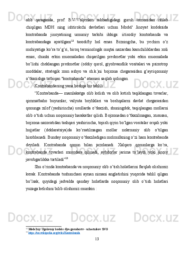 olib   qaraganda,   prof.   B.V.Voljenkin   rahbarligidagi   guruh   tomonidan   ishlab
chiqilgan   MDH   ning   ishtirokchi   davlatlari   uchun   Model'   Jinoyat   kodeksida
kontrabanda   jinoyatining   umumiy   tarkibi   ikkiga:   iіtisodiy   kontrabanda   va
kontrabandaga   ajratilgani 12
  tasodifiy   hol   emas.   Bizningcha,   bu   yechim   o’z
mohiyatiga ko’ra to’g’ri, biroq terminologik nuqtai nazardan kamchiliklardan xoli
emas,   chunki   erkin   muomaladan   chiqarilgan   predmetlar   yoki   erkin   muomalada
bo’lishi  cheklangan predmetlar (oddiy qurol, giyohvandlik vositalari va psixotrop
moddalar,   strategik   xom   ashyo   va   sh.k.)ni   bojxona   chegarasidan   g’ayriqonuniy
o’tkazishga tatbiqan "kontrabanda" atamasi saqlab qolingan.
Kontrabandaning yana boshqa bir tahlili:
“Kontrabanda—   mamlakatga   olib   kelish   va   olib   ketish   taqiklangan   tovarlar,
qimmatbaho   buyumlar,   valyuta   boyliklari   va   boshqalarni   davlat   chegarasidan
qonunga xilof (yashirincha) usullarda o tkazish, shuningdek, taqiqlangan mollarniʻ
olib o tish uchun noqonuniy harakatlar qilish. Bojxonadan o tkazilmagan, xususan,	
ʻ ʻ
bojxona nazoratidan tashqari yashirincha, topish qiyin bo lgan vositalar orqali yoki	
ʻ
hujjatlar   (deklaratsiya)da   ko rsatilmagan   mollar   nokrnuniy   olib   o tilgan	
ʻ ʻ
hisoblanadi. Bunday noqonuniy o tkaziladigan molmulkning o zi ham 
ʻ ʻ k ontrabanda
deyiladi.   Kontrabanda   qonun   bilan   jazolanadi.   Xalqaro   qonunlarga   ko ra,	
ʻ
kontrabanda   tovarlari   musodara   qilinadi,   aybdorlar   jarima   to laydi   yoki   jinoiy	
ʻ
javobgarlikka tortiladi” 13
Shu o’rinda kontrabanda va noqonuniy olib o’tish holatlarini farqlab olishimiz
kerak.   Kontrabanda   tushunchasi   aynan   nimani   anglatishini   yuqorida   tahlil   qilgan
bo’lsak,   quyidagi   jadvalda   qanday   holatlarda   noqonuniy   olib   o’tish   holatlari
yuzaga kelishini bilib olishimiz mumkin :
12
 Model'nіy Ugolovnіy kodeks dlya gosudarstv - uchastnikov SNG
13
  https    ://    uz    .   wikipedia    .   org    /   wiki    /   Kontrabanda     
13